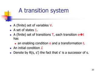 20
A transition system
 A (finite) set of variables V.
 A set of states S.
 A (finite) set of transitions T, each transition et
has
 an enabling condition e and a transformation t.
 An initial condition I.
 Denote by R(s, s’) the fact that s’ is a successor of s.
 
