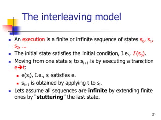 21
The interleaving model
 An execution is a finite or infinite sequence of states s0, s1,
s2, …
 The initial state satisfies the initial condition, I.e., I (s0).
 Moving from one state si to si+1 is by executing a transition
et:
 e(si), I.e., si satisfies e.
 si+1 is obtained by applying t to si.
 Lets assume all sequences are infinite by extending finite
ones by “stuttering” the last state.
 