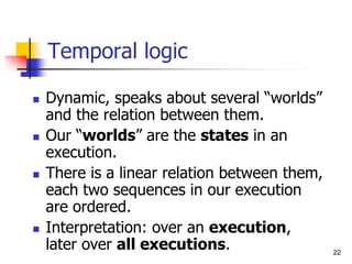 22
Temporal logic
 Dynamic, speaks about several “worlds”
and the relation between them.
 Our “worlds” are the states in an
execution.
 There is a linear relation between them,
each two sequences in our execution
are ordered.
 Interpretation: over an execution,
later over all executions.
 