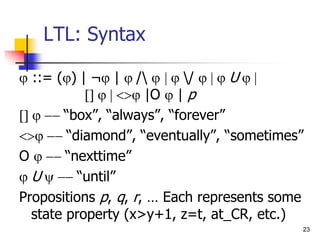 23
LTL: Syntax
 ::= () | ¬ | /  / U
 |O  | p
“box”, “always”, “forever”
“diamond”, “eventually”, “sometimes”
O “nexttime”
U“until”
Propositions p, q, r, … Each represents some
state property (x>y+1, z=t, at_CR, etc.)
 