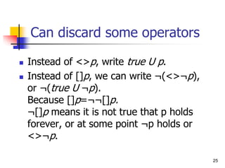 25
Can discard some operators
 Instead of <>p, write true U p.
 Instead of []p, we can write ¬(<>¬p),
or ¬(true U ¬p).
Because []p=¬¬[]p.
¬[]p means it is not true that p holds
forever, or at some point ¬p holds or
<>¬p.
 
