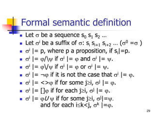 29
Formal semantic definition
 Let  be a sequence s0 s1 s2 …
 Let i be a suffix of : si si+1 si+2 … (0 = )
 i |= p, where p a proposition, if si|=p.
 i |= / if i |=  and i |= .
 i |= / if i |=  or i |= .
 i |= ¬ if it is not the case that i |= .
 i |= <> if for some ji, j |= .
 i |= [] if for each ji, j |= .
 i |= U  if for some ji, j|=.
and for each ik<j, k |=.
 