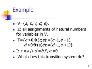 3
Example
 V={a, b, c, d, e}.
 S: all assignments of natural numbers
for variables in V.
 T={c >0(c,e):=(c -1,e +1),
d >0(d,e):=(d -1,e +1)}
 I: c =a / d =b / e =0
 What does this transition system do?
 