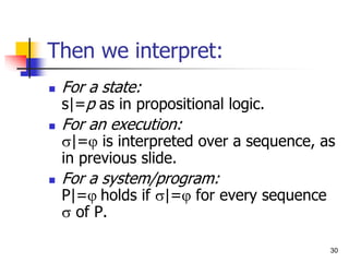 30
Then we interpret:
 For a state:
s|=p as in propositional logic.
 For an execution:
|= is interpreted over a sequence, as
in previous slide.
 For a system/program:
P|= holds if |= for every sequence
 of P.
 