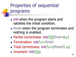 38
Properties of sequential
programs
 init-when the program starts and
satisfies the initial condition.
 finish-when the program terminates and
nothing is enabled.
 Partial correctness: init/[](finish)
 Termination: init/<>finish
 Total correctness: init/<>(finish/ )
 Invariant: init/[]
 