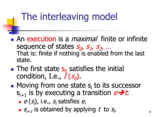 4
The interleaving model
 An execution is a maximal finite or infinite
sequence of states s0, s1, s2, …
That is: finite if nothing is enabled from the last
state.
 The first state s0 satisfies the initial
condition, I.e., I (s0).
 Moving from one state si to its successor
si+1 is by executing a transition et:
 e (si), i.e., si satisfies e.
 si+1 is obtained by applying t to si.
 
