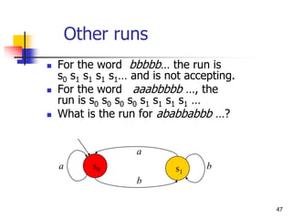 47
Other runs
 For the word bbbbb… the run is
s0 s1 s1 s1 s1… and is not accepting.
 For the word aaabbbbb …, the
run is s0 s0 s0 s0 s1 s1 s1 s1 …
 What is the run for ababbabbb …?
a
a
b
b
s0 s1
 