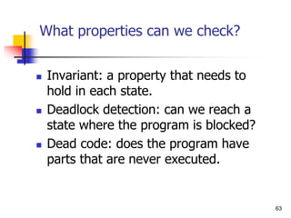 63
What properties can we check?
 Invariant: a property that needs to
hold in each state.
 Deadlock detection: can we reach a
state where the program is blocked?
 Dead code: does the program have
parts that are never executed.
 