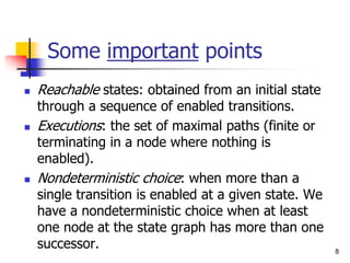 8
Some important points
 Reachable states: obtained from an initial state
through a sequence of enabled transitions.
 Executions: the set of maximal paths (finite or
terminating in a node where nothing is
enabled).
 Nondeterministic choice: when more than a
single transition is enabled at a given state. We
have a nondeterministic choice when at least
one node at the state graph has more than one
successor.
 