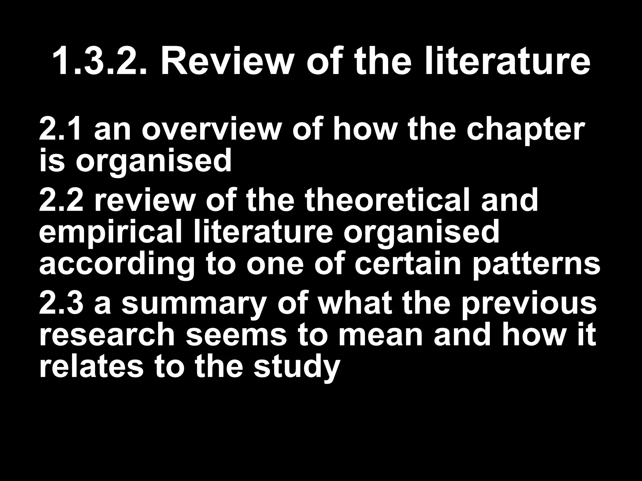1.3.2. Review of the literature 
2.1 an overview of how the chapter 
is organised 
2.2 review of the theoretical and 
empirical literature organised 
according to one of certain patterns 
2.3 a summary of what the previous 
research seems to mean and how it 
relates to the study 
 