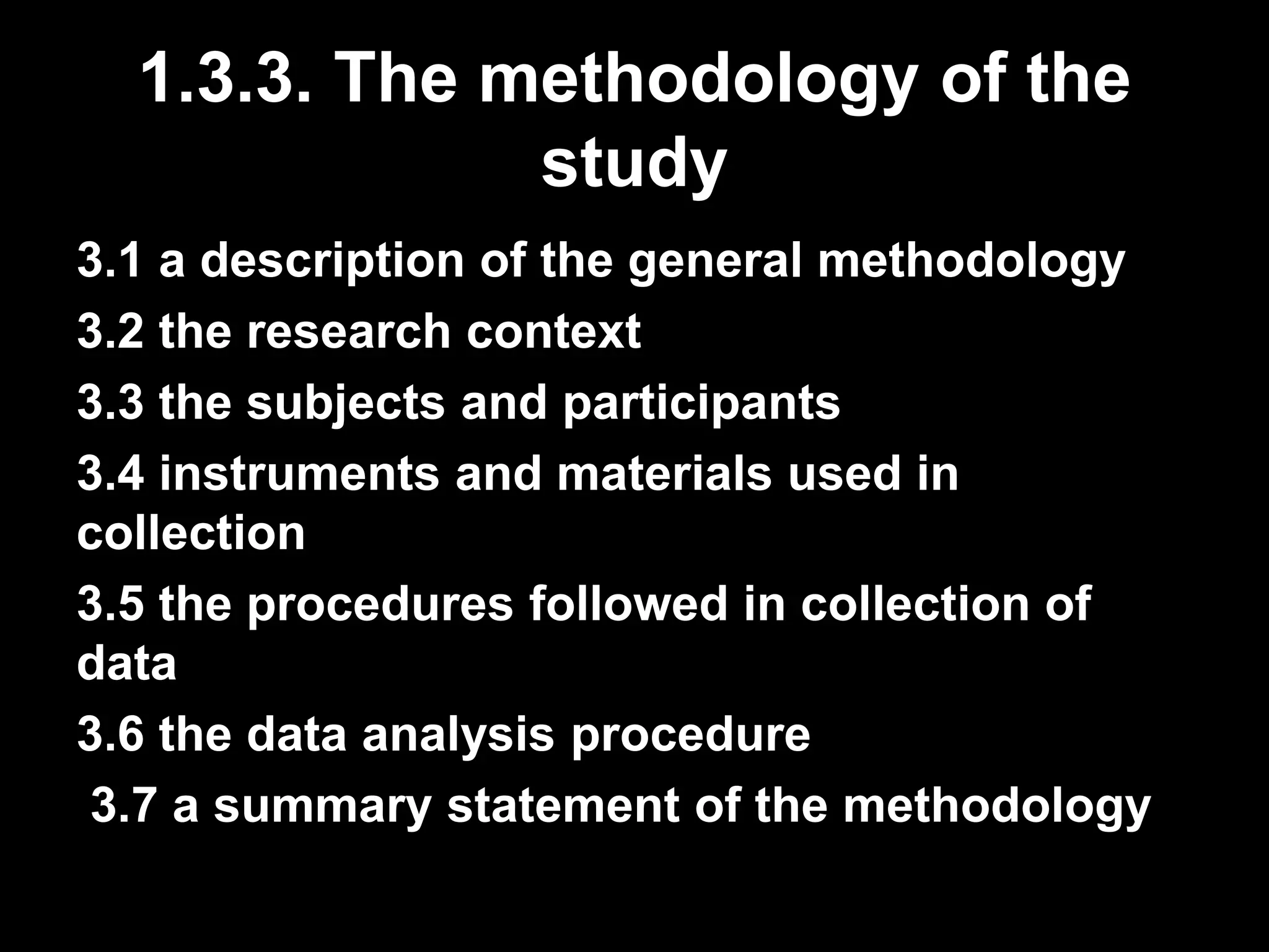 1.3.3. The methodology of the 
study 
3.1 a description of the general methodology 
3.2 the research context 
3.3 the subjects and participants 
3.4 instruments and materials used in 
collection 
3.5 the procedures followed in collection of 
data 
3.6 the data analysis procedure 
3.7 a summary statement of the methodology 
 