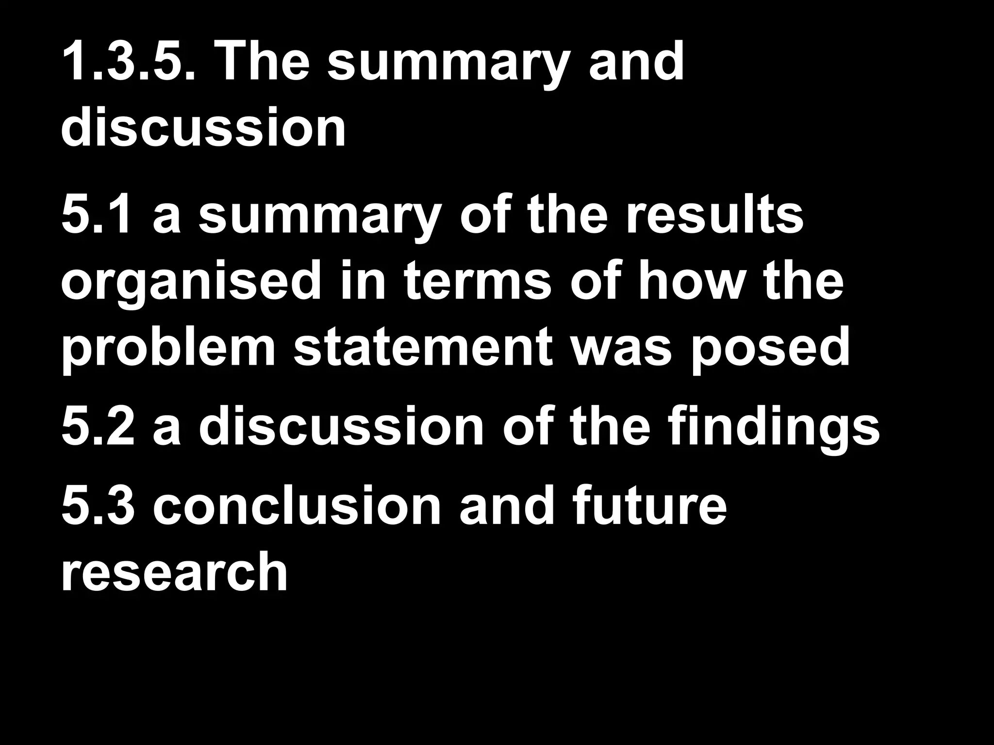1.3.5. The summary and 
discussion 
5.1 a summary of the results 
organised in terms of how the 
problem statement was posed 
5.2 a discussion of the findings 
5.3 conclusion and future 
research 
 
