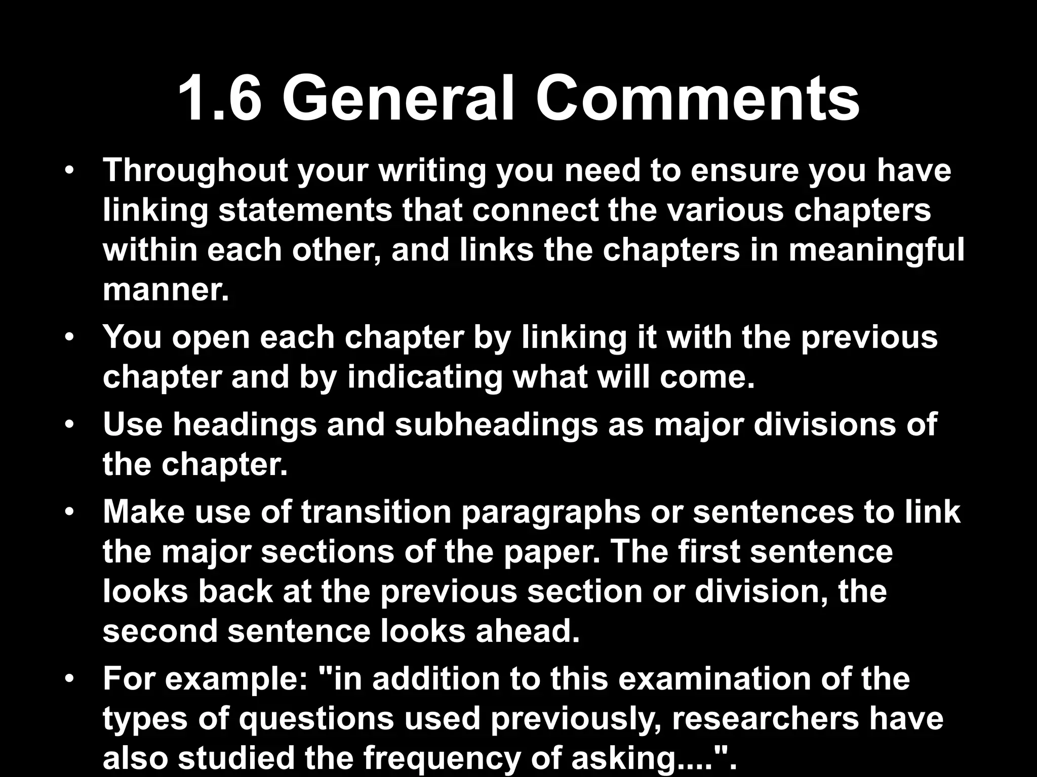 1.6 General Comments 
• Throughout your writing you need to ensure you have 
linking statements that connect the various chapters 
within each other, and links the chapters in meaningful 
manner. 
• You open each chapter by linking it with the previous 
chapter and by indicating what will come. 
• Use headings and subheadings as major divisions of 
the chapter. 
• Make use of transition paragraphs or sentences to link 
the major sections of the paper. The first sentence 
looks back at the previous section or division, the 
second sentence looks ahead. 
• For example: "in addition to this examination of the 
types of questions used previously, researchers have 
also studied the frequency of asking....". 
 