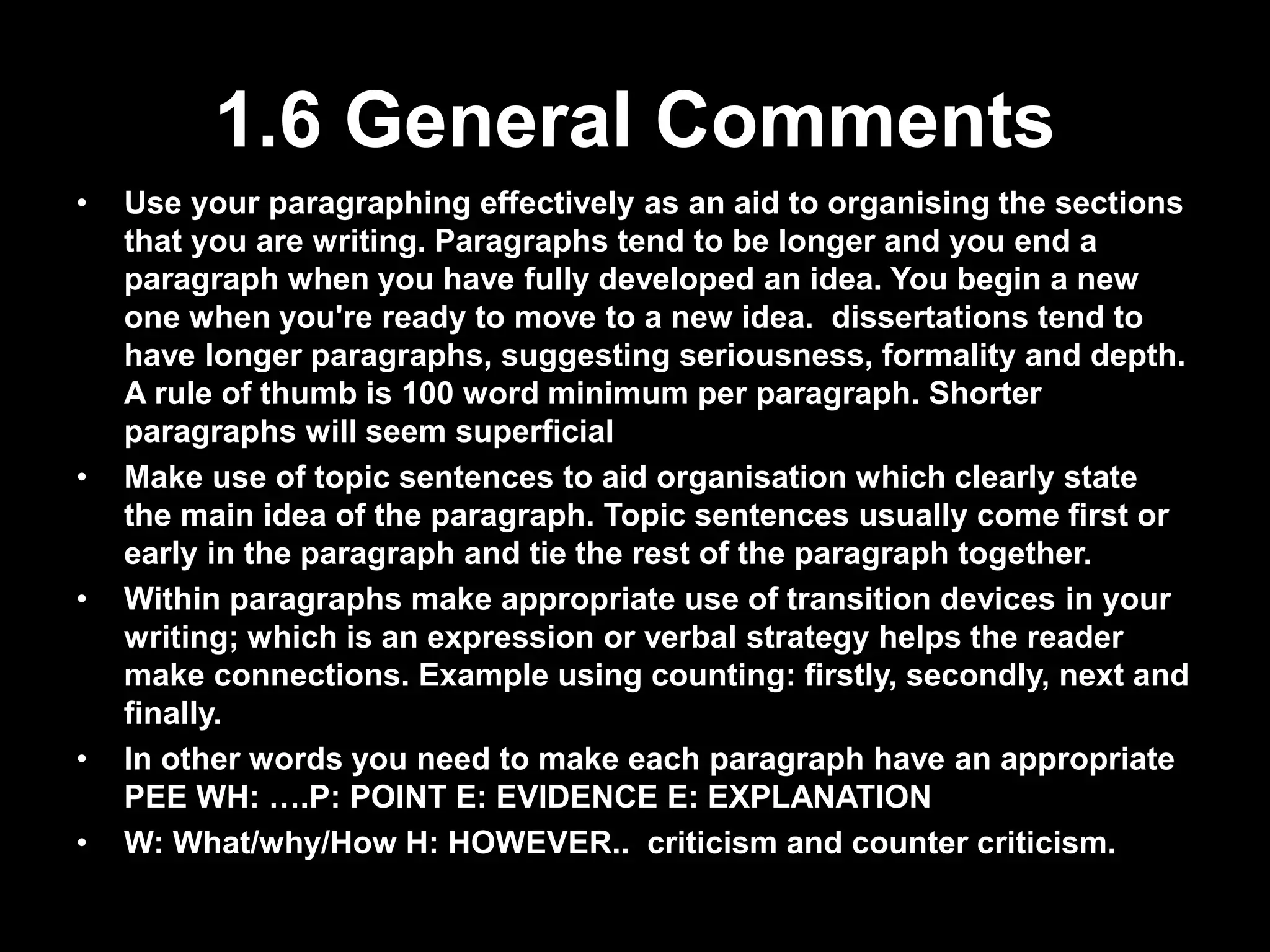 1.6 General Comments 
• Use your paragraphing effectively as an aid to organising the sections 
that you are writing. Paragraphs tend to be longer and you end a 
paragraph when you have fully developed an idea. You begin a new 
one when you're ready to move to a new idea. dissertations tend to 
have longer paragraphs, suggesting seriousness, formality and depth. 
A rule of thumb is 100 word minimum per paragraph. Shorter 
paragraphs will seem superficial 
• Make use of topic sentences to aid organisation which clearly state 
the main idea of the paragraph. Topic sentences usually come first or 
early in the paragraph and tie the rest of the paragraph together. 
• Within paragraphs make appropriate use of transition devices in your 
writing; which is an expression or verbal strategy helps the reader 
make connections. Example using counting: firstly, secondly, next and 
finally. 
• In other words you need to make each paragraph have an appropriate 
PEE WH: ….P: POINT E: EVIDENCE E: EXPLANATION 
• W: What/why/How H: HOWEVER.. criticism and counter criticism. 
 