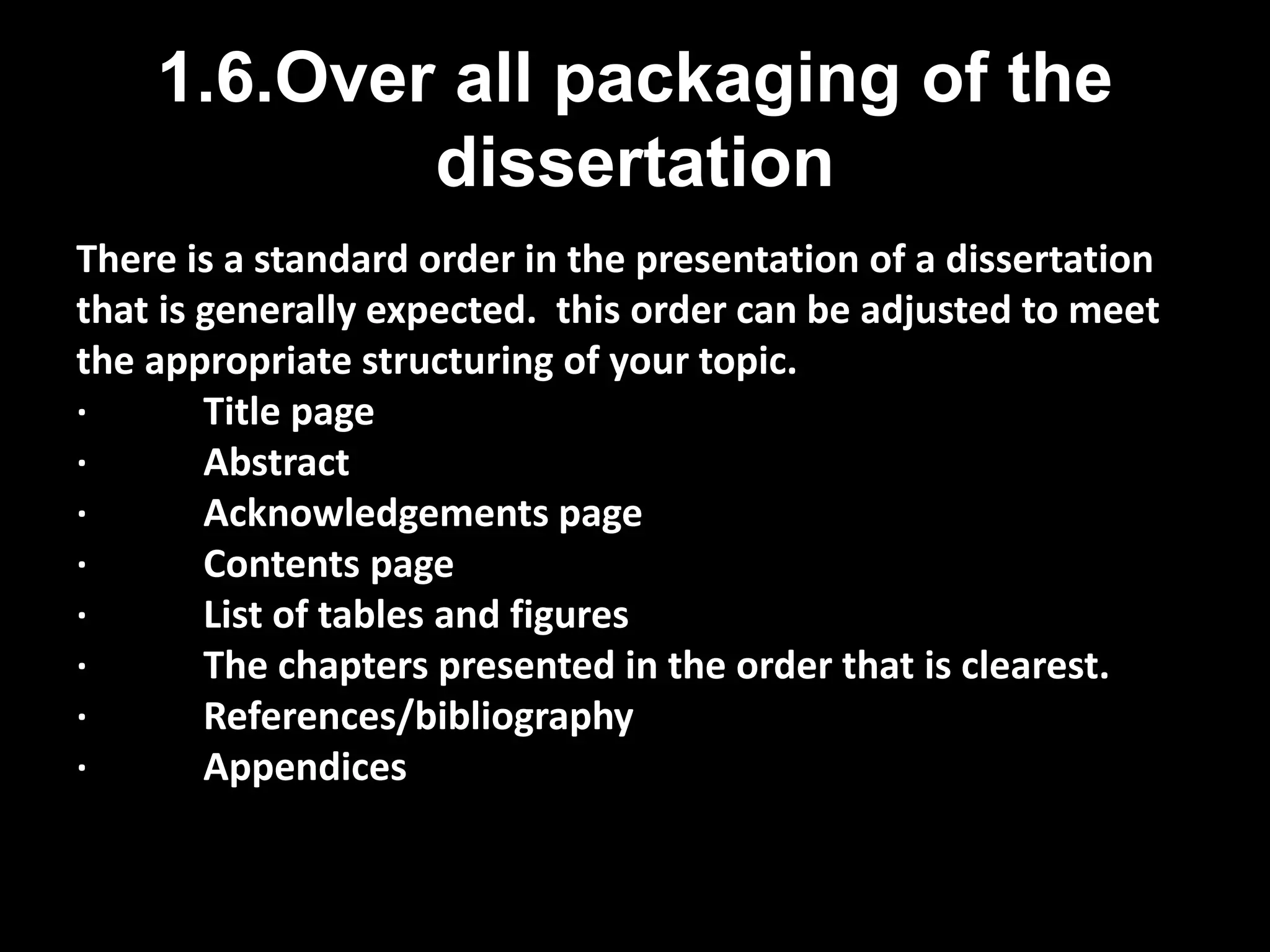 1.6.Over all packaging of the 
dissertation 
There is a standard order in the presentation of a dissertation 
that is generally expected. this order can be adjusted to meet 
the appropriate structuring of your topic. 
· Title page 
· Abstract 
· Acknowledgements page 
· Contents page 
· List of tables and figures 
· The chapters presented in the order that is clearest. 
· References/bibliography 
· Appendices 
 