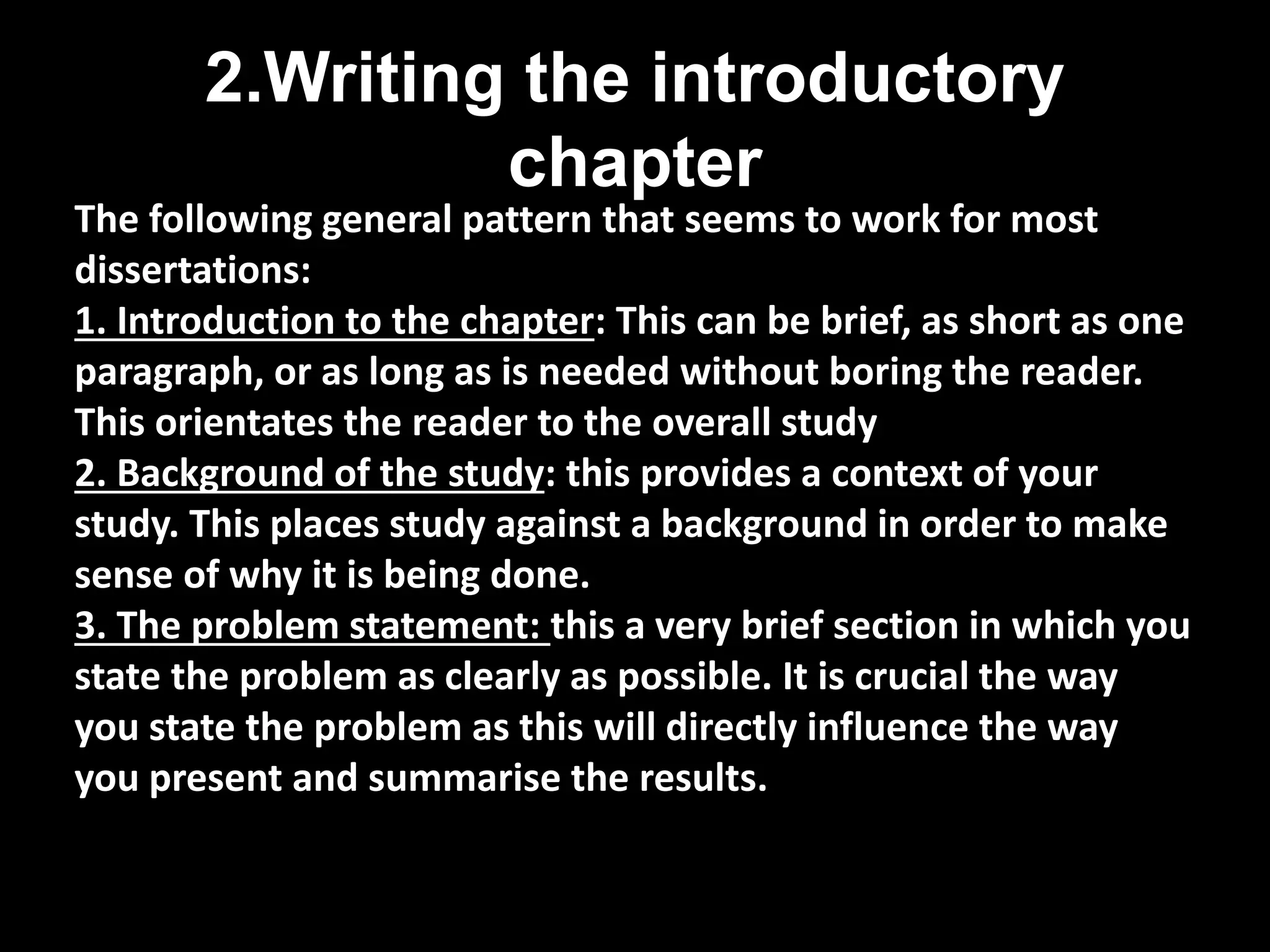 2.Writing the introductory 
chapter 
The following general pattern that seems to work for most 
dissertations: 
1. Introduction to the chapter: This can be brief, as short as one 
paragraph, or as long as is needed without boring the reader. 
This orientates the reader to the overall study 
2. Background of the study: this provides a context of your 
study. This places study against a background in order to make 
sense of why it is being done. 
3. The problem statement: this a very brief section in which you 
state the problem as clearly as possible. It is crucial the way 
you state the problem as this will directly influence the way 
you present and summarise the results. 
 