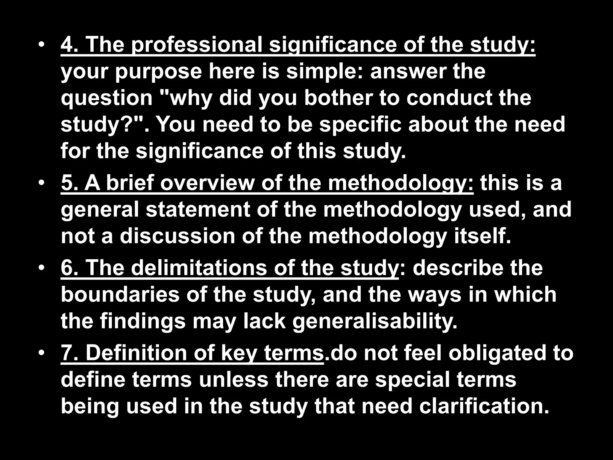 • 4. The professional significance of the study: 
your purpose here is simple: answer the 
question "why did you bother to conduct the 
study?". You need to be specific about the need 
for the significance of this study. 
• 5. A brief overview of the methodology: this is a 
general statement of the methodology used, and 
not a discussion of the methodology itself. 
• 6. The delimitations of the study: describe the 
boundaries of the study, and the ways in which 
the findings may lack generalisability. 
• 7. Definition of key terms.do not feel obligated to 
define terms unless there are special terms 
being used in the study that need clarification. 
 
