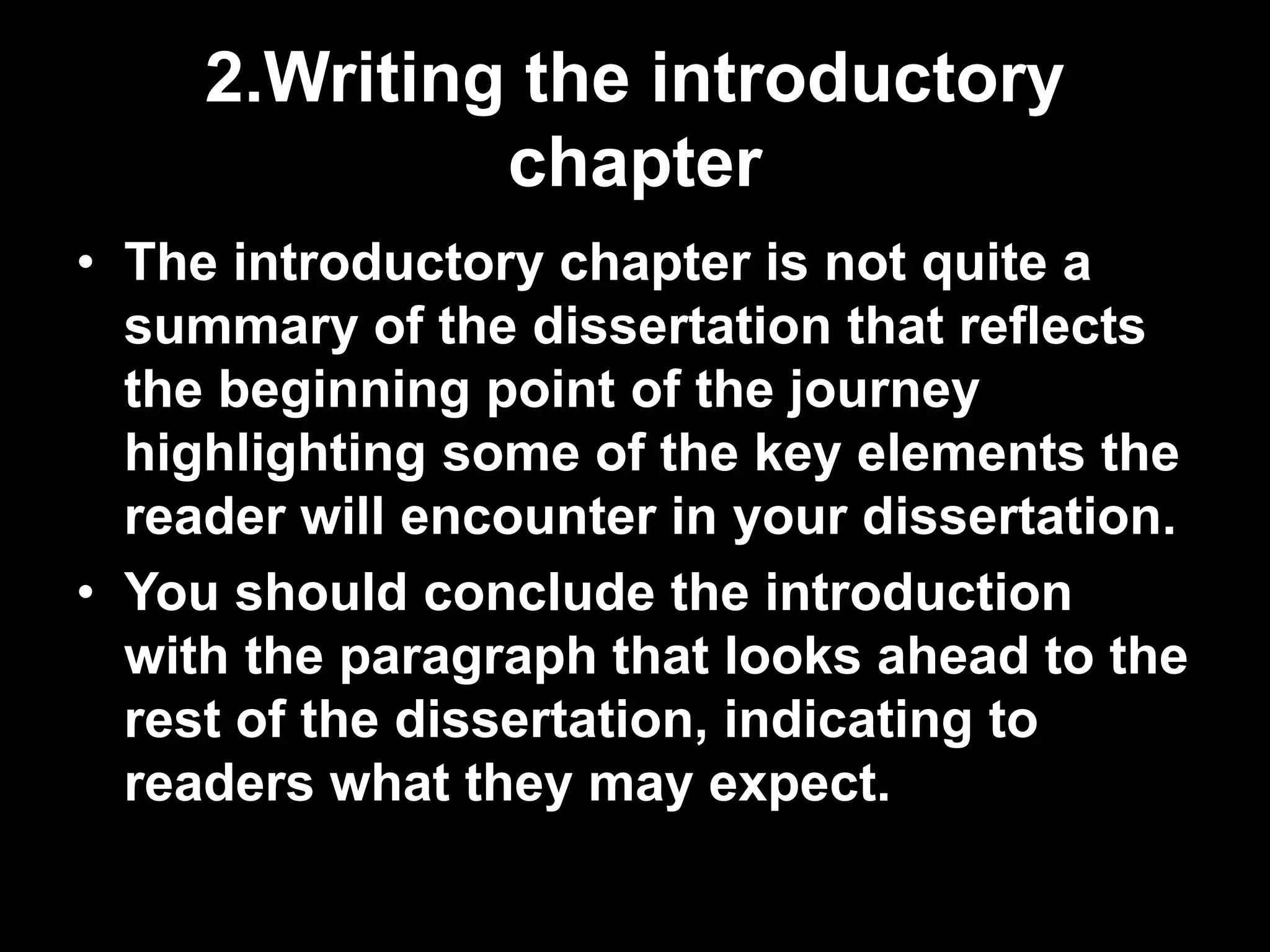 2.Writing the introductory 
chapter 
• The introductory chapter is not quite a 
summary of the dissertation that reflects 
the beginning point of the journey 
highlighting some of the key elements the 
reader will encounter in your dissertation. 
• You should conclude the introduction 
with the paragraph that looks ahead to the 
rest of the dissertation, indicating to 
readers what they may expect. 
 