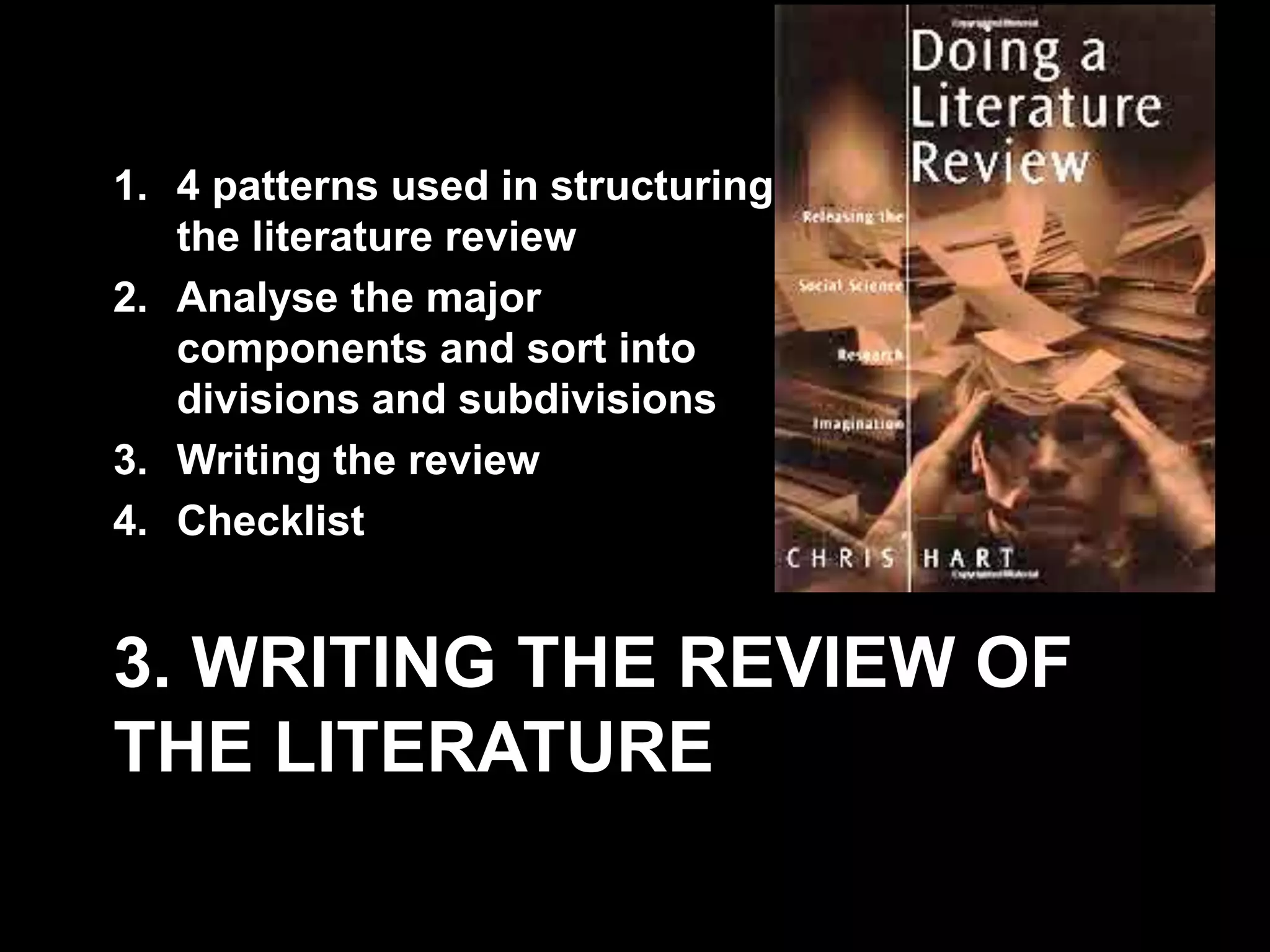 1. 4 patterns used in structuring 
the literature review 
2. Analyse the major 
components and sort into 
divisions and subdivisions 
3. Writing the review 
4. Checklist 
3. WRITING THE REVIEW OF 
THE LITERATURE 
 