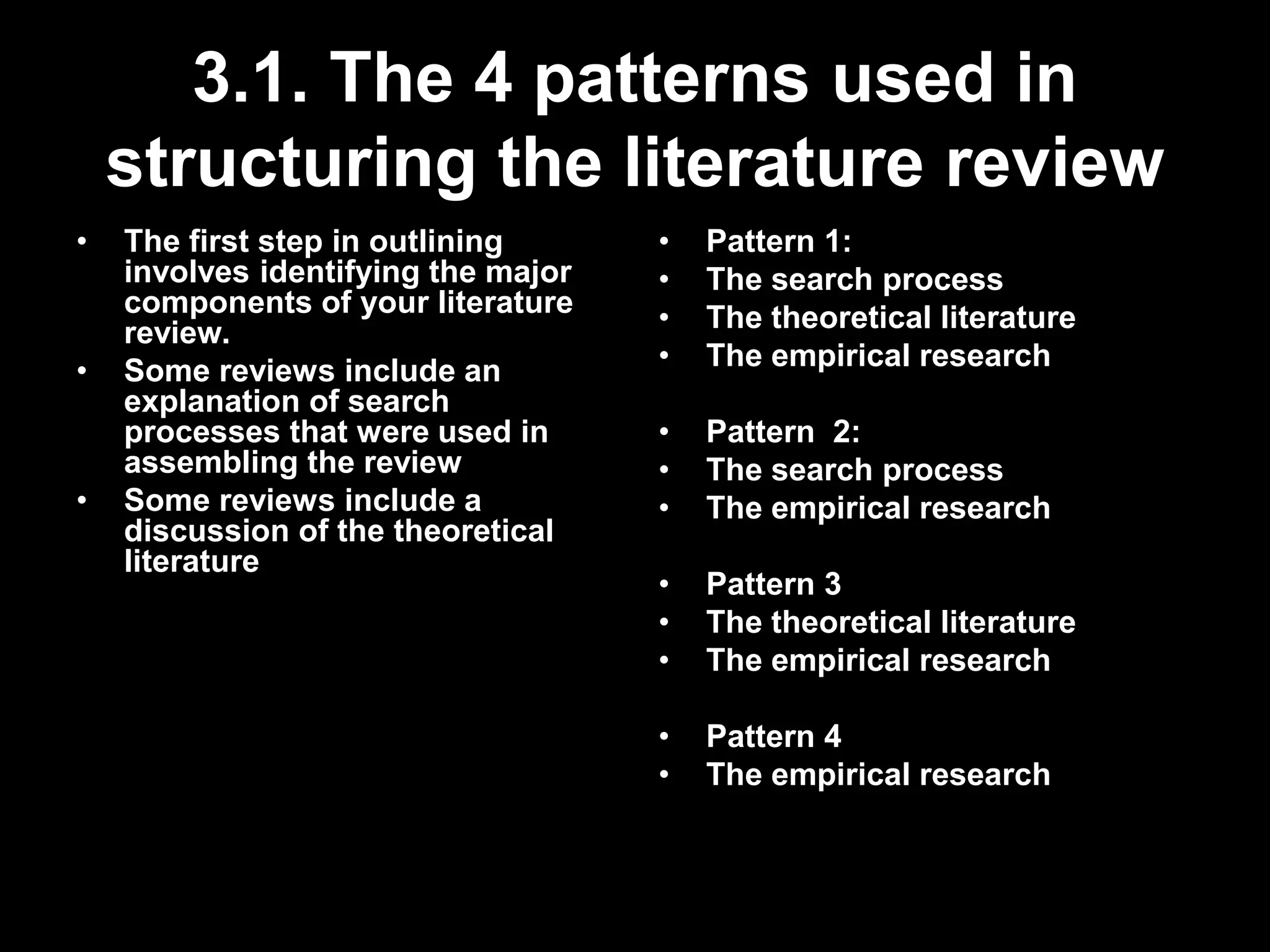 3.1. The 4 patterns used in 
structuring the literature review 
• The first step in outlining 
involves identifying the major 
components of your literature 
review. 
• Some reviews include an 
explanation of search 
processes that were used in 
assembling the review 
• Some reviews include a 
discussion of the theoretical 
literature 
• Pattern 1: 
• The search process 
• The theoretical literature 
• The empirical research 
• Pattern 2: 
• The search process 
• The empirical research 
• Pattern 3 
• The theoretical literature 
• The empirical research 
• Pattern 4 
• The empirical research 
 