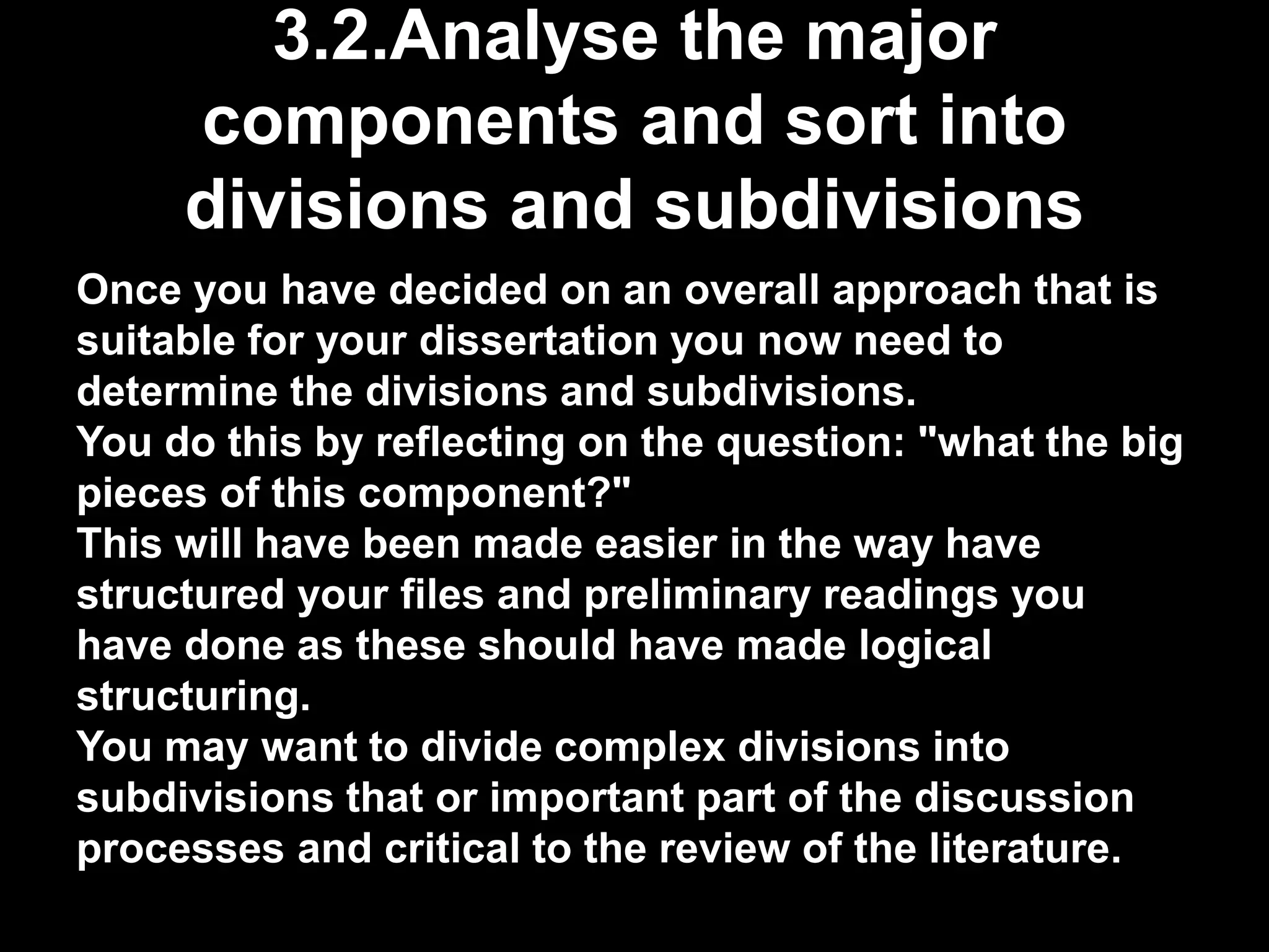 3.2.Analyse the major 
components and sort into 
divisions and subdivisions 
Once you have decided on an overall approach that is 
suitable for your dissertation you now need to 
determine the divisions and subdivisions. 
You do this by reflecting on the question: "what the big 
pieces of this component?" 
This will have been made easier in the way have 
structured your files and preliminary readings you 
have done as these should have made logical 
structuring. 
You may want to divide complex divisions into 
subdivisions that or important part of the discussion 
processes and critical to the review of the literature. 
 