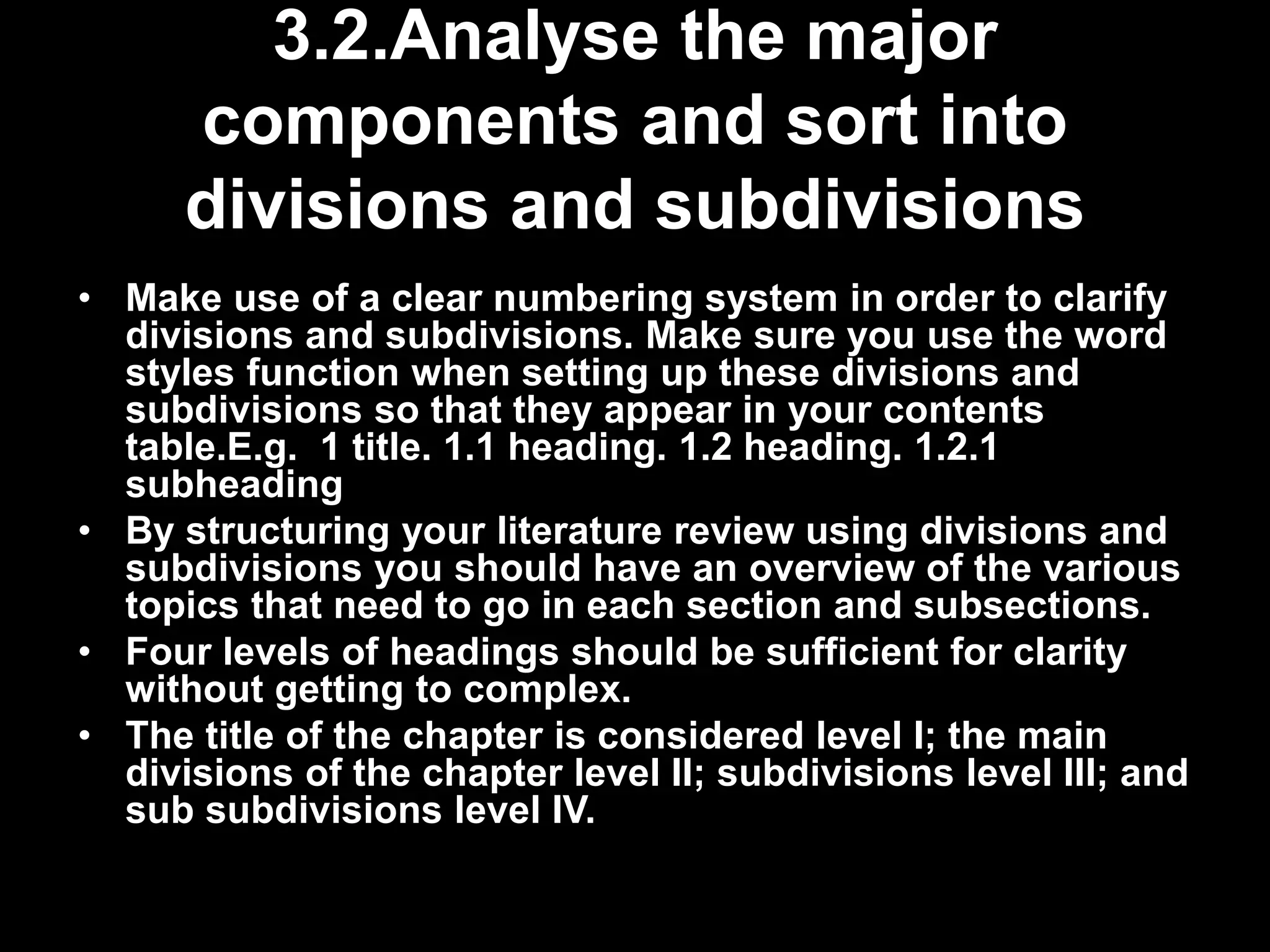 3.2.Analyse the major 
components and sort into 
divisions and subdivisions 
• Make use of a clear numbering system in order to clarify 
divisions and subdivisions. Make sure you use the word 
styles function when setting up these divisions and 
subdivisions so that they appear in your contents 
table.E.g. 1 title. 1.1 heading. 1.2 heading. 1.2.1 
subheading 
• By structuring your literature review using divisions and 
subdivisions you should have an overview of the various 
topics that need to go in each section and subsections. 
• Four levels of headings should be sufficient for clarity 
without getting to complex. 
• The title of the chapter is considered level I; the main 
divisions of the chapter level II; subdivisions level III; and 
sub subdivisions level IV. 
 