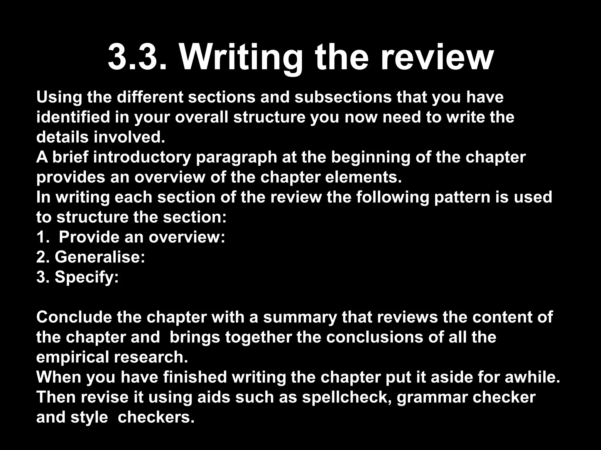 3.3. Writing the review 
Using the different sections and subsections that you have 
identified in your overall structure you now need to write the 
details involved. 
A brief introductory paragraph at the beginning of the chapter 
provides an overview of the chapter elements. 
In writing each section of the review the following pattern is used 
to structure the section: 
1. Provide an overview: 
2. Generalise: 
3. Specify: 
Conclude the chapter with a summary that reviews the content of 
the chapter and brings together the conclusions of all the 
empirical research. 
When you have finished writing the chapter put it aside for awhile. 
Then revise it using aids such as spellcheck, grammar checker 
and style checkers. 
 