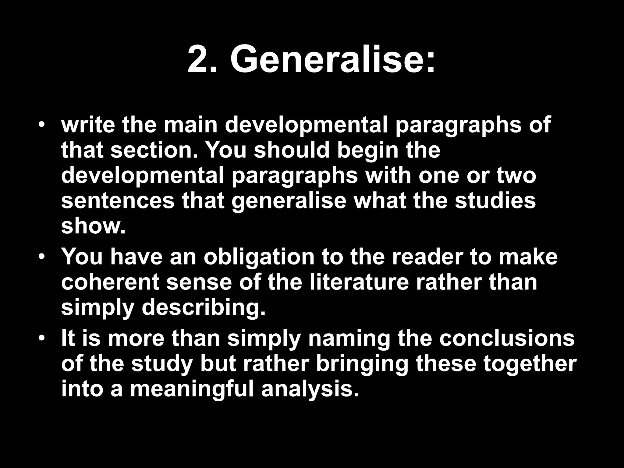2. Generalise: 
• write the main developmental paragraphs of 
that section. You should begin the 
developmental paragraphs with one or two 
sentences that generalise what the studies 
show. 
• You have an obligation to the reader to make 
coherent sense of the literature rather than 
simply describing. 
• It is more than simply naming the conclusions 
of the study but rather bringing these together 
into a meaningful analysis. 
 