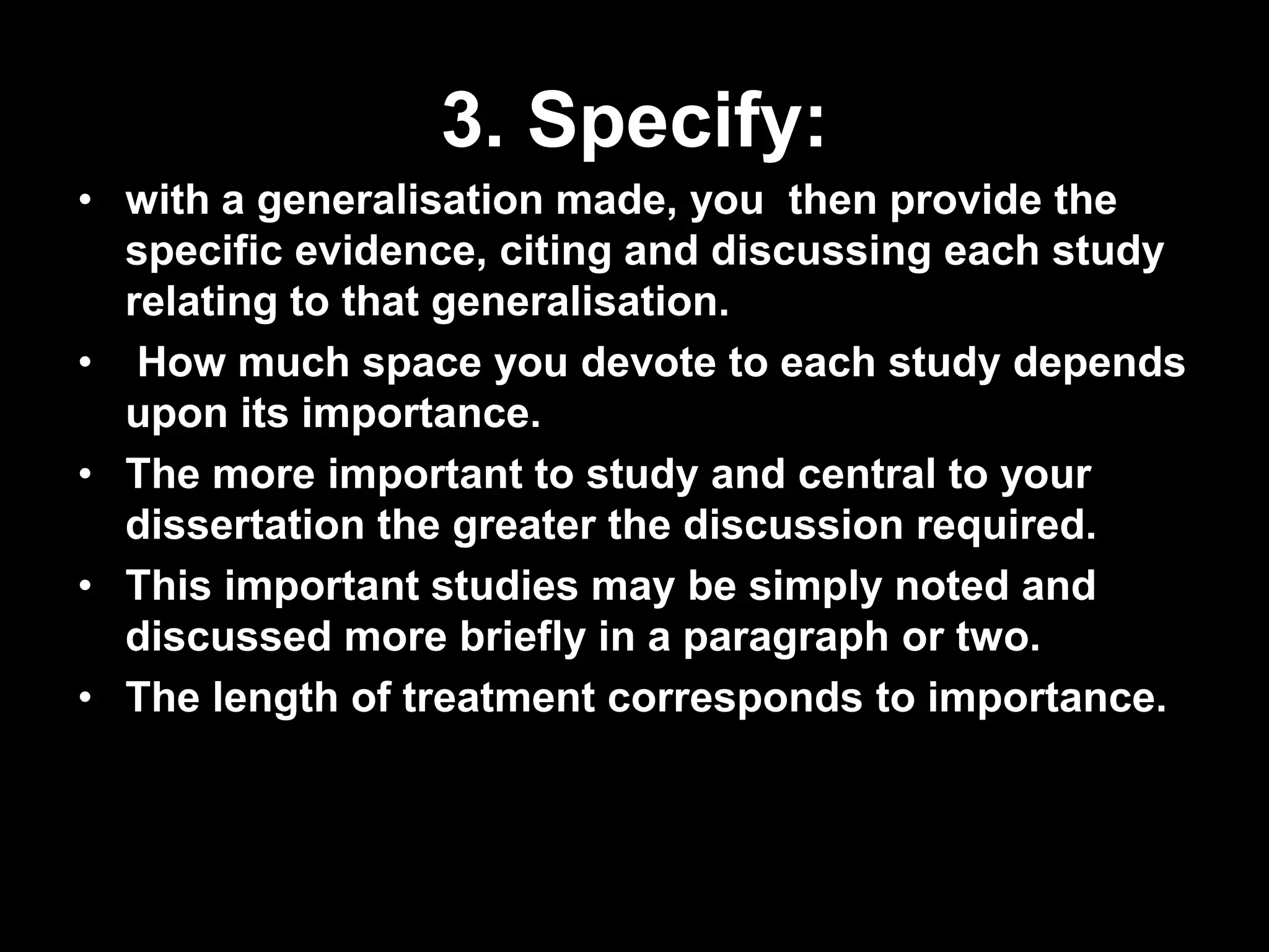 3. Specify: 
• with a generalisation made, you then provide the 
specific evidence, citing and discussing each study 
relating to that generalisation. 
• How much space you devote to each study depends 
upon its importance. 
• The more important to study and central to your 
dissertation the greater the discussion required. 
• This important studies may be simply noted and 
discussed more briefly in a paragraph or two. 
• The length of treatment corresponds to importance. 
 