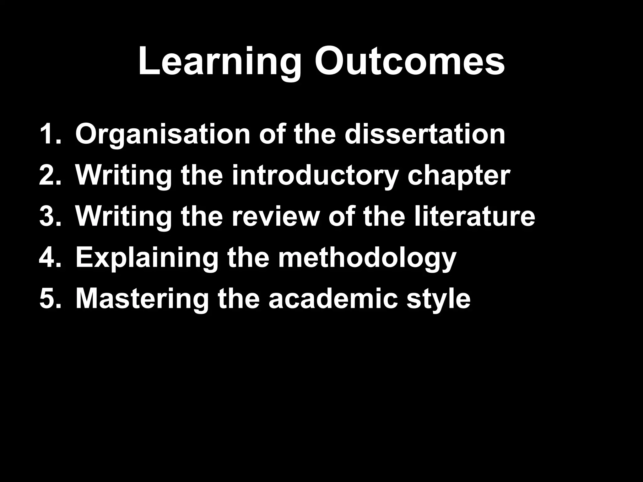 Learning Outcomes 
1. Organisation of the dissertation 
2. Writing the introductory chapter 
3. Writing the review of the literature 
4. Explaining the methodology 
5. Mastering the academic style 
 