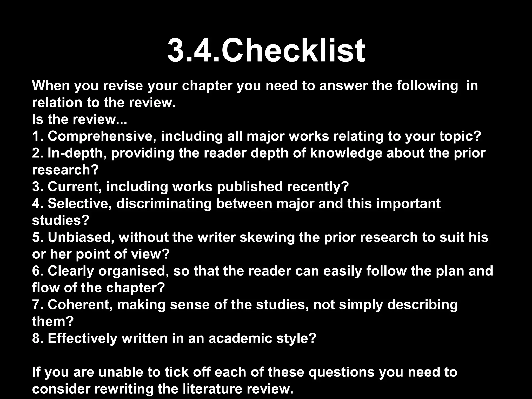 3.4.Checklist 
When you revise your chapter you need to answer the following in 
relation to the review. 
Is the review... 
1. Comprehensive, including all major works relating to your topic? 
2. In-depth, providing the reader depth of knowledge about the prior 
research? 
3. Current, including works published recently? 
4. Selective, discriminating between major and this important 
studies? 
5. Unbiased, without the writer skewing the prior research to suit his 
or her point of view? 
6. Clearly organised, so that the reader can easily follow the plan and 
flow of the chapter? 
7. Coherent, making sense of the studies, not simply describing 
them? 
8. Effectively written in an academic style? 
If you are unable to tick off each of these questions you need to 
consider rewriting the literature review. 
 