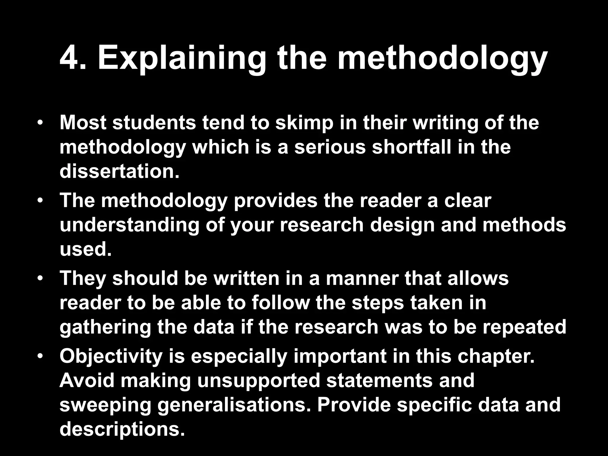 4. Explaining the methodology 
• Most students tend to skimp in their writing of the 
methodology which is a serious shortfall in the 
dissertation. 
• The methodology provides the reader a clear 
understanding of your research design and methods 
used. 
• They should be written in a manner that allows 
reader to be able to follow the steps taken in 
gathering the data if the research was to be repeated 
• Objectivity is especially important in this chapter. 
Avoid making unsupported statements and 
sweeping generalisations. Provide specific data and 
descriptions. 
 