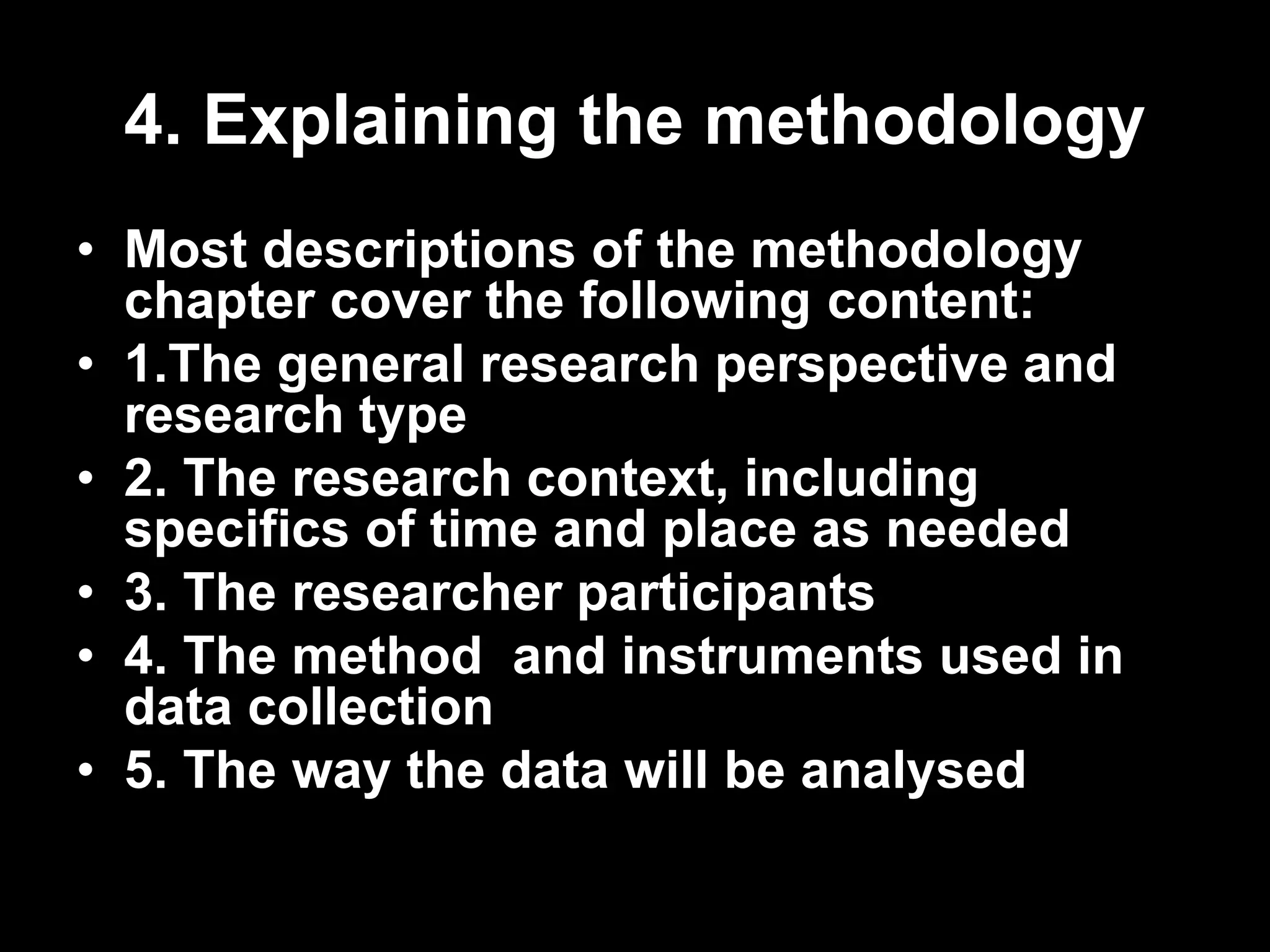 4. Explaining the methodology 
• Most descriptions of the methodology 
chapter cover the following content: 
• 1.The general research perspective and 
research type 
• 2. The research context, including 
specifics of time and place as needed 
• 3. The researcher participants 
• 4. The method and instruments used in 
data collection 
• 5. The way the data will be analysed 
 