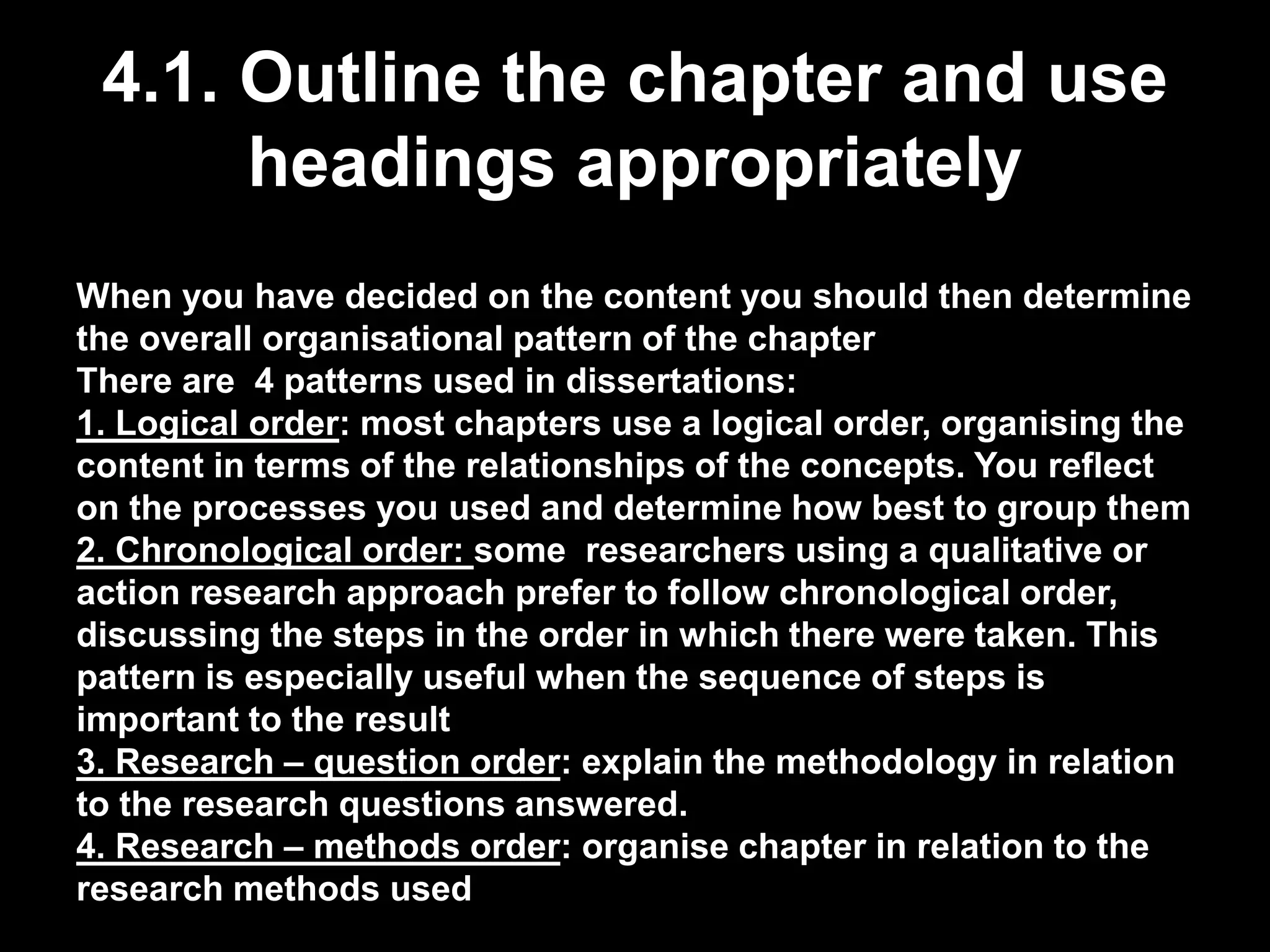 4.1. Outline the chapter and use 
headings appropriately 
When you have decided on the content you should then determine 
the overall organisational pattern of the chapter 
There are 4 patterns used in dissertations: 
1. Logical order: most chapters use a logical order, organising the 
content in terms of the relationships of the concepts. You reflect 
on the processes you used and determine how best to group them 
2. Chronological order: some researchers using a qualitative or 
action research approach prefer to follow chronological order, 
discussing the steps in the order in which there were taken. This 
pattern is especially useful when the sequence of steps is 
important to the result 
3. Research – question order: explain the methodology in relation 
to the research questions answered. 
4. Research – methods order: organise chapter in relation to the 
research methods used 
 