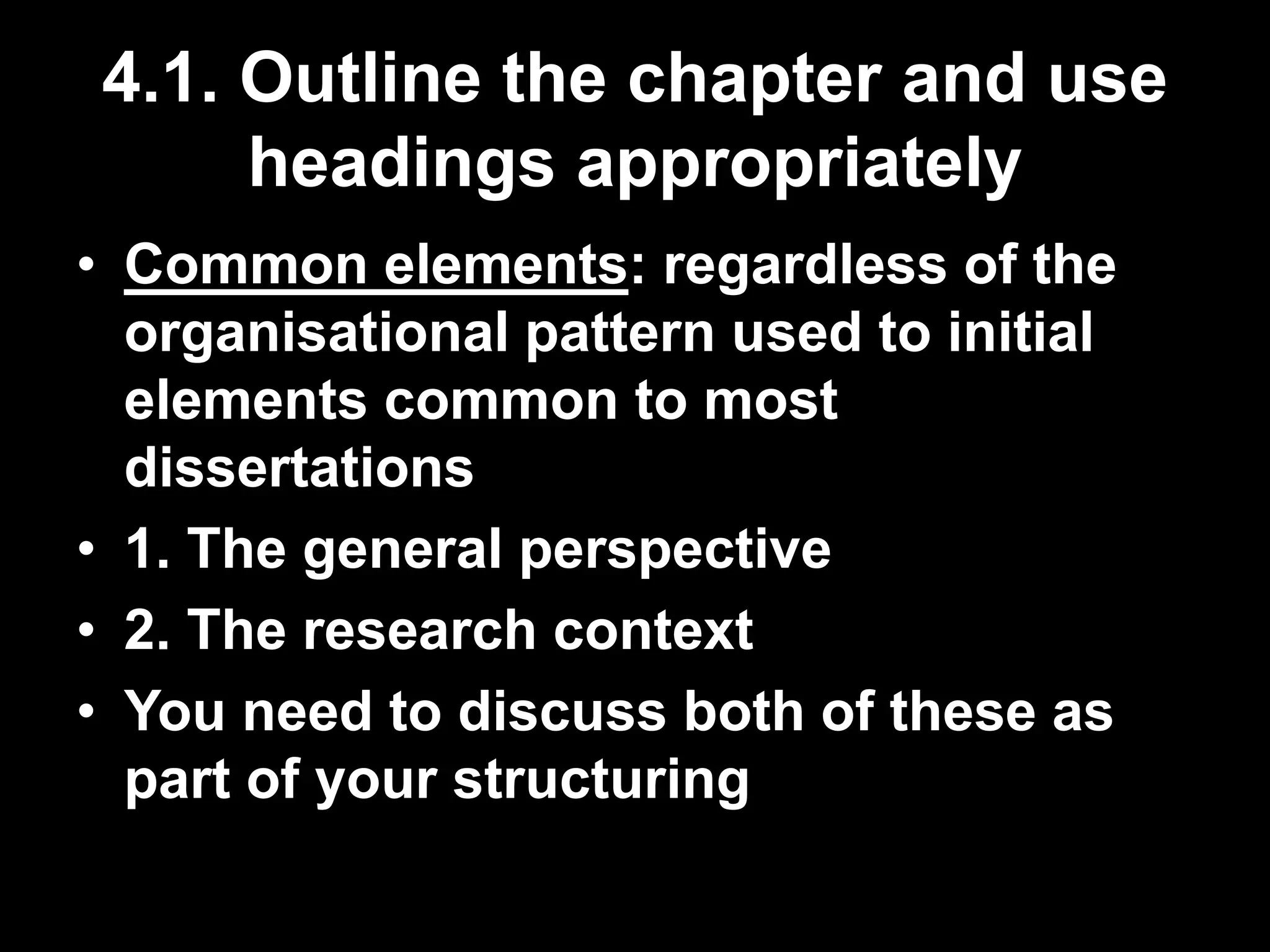 4.1. Outline the chapter and use 
headings appropriately 
• Common elements: regardless of the 
organisational pattern used to initial 
elements common to most 
dissertations 
• 1. The general perspective 
• 2. The research context 
• You need to discuss both of these as 
part of your structuring 
 