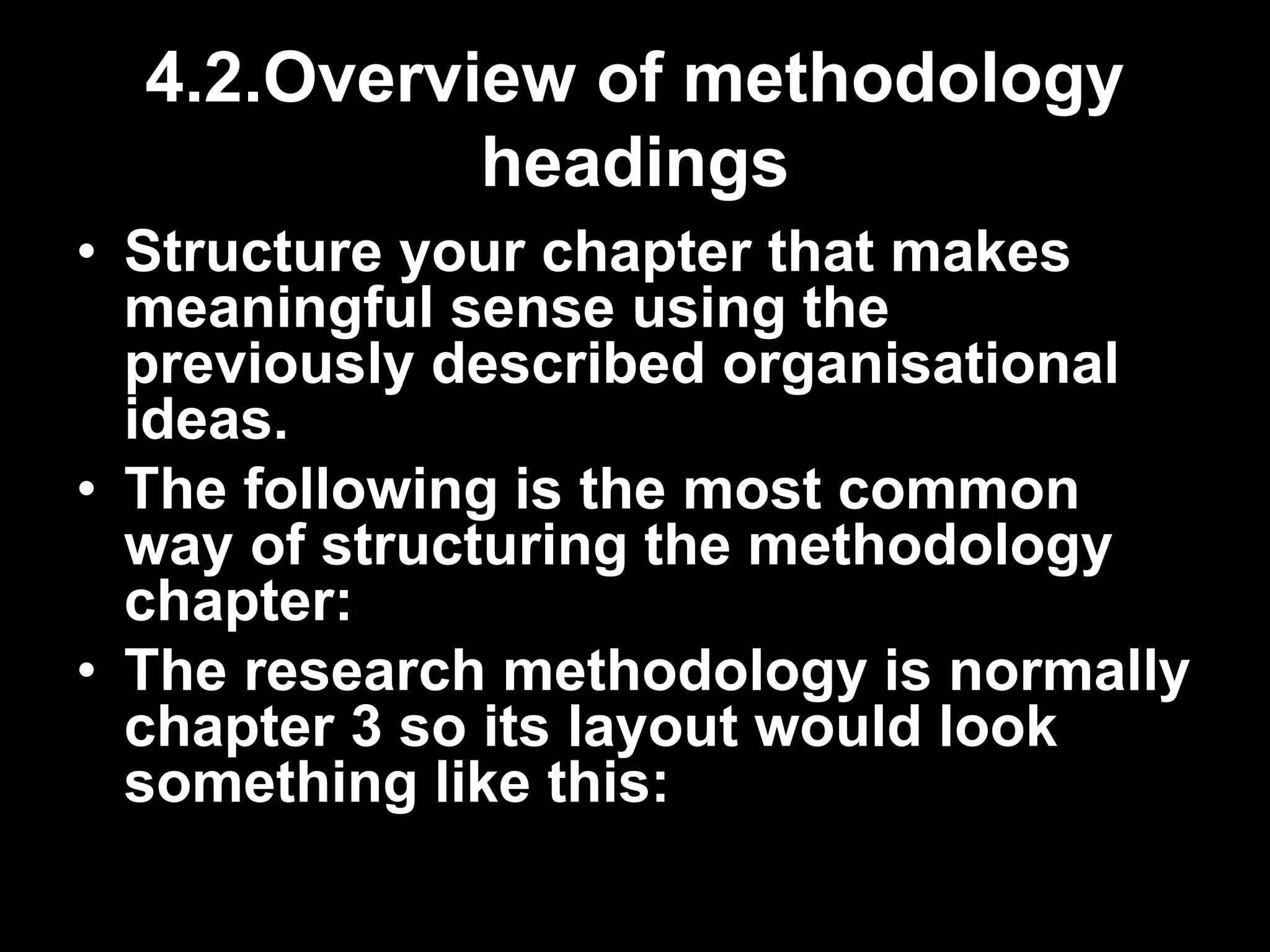 4.2.Overview of methodology 
headings 
• Structure your chapter that makes 
meaningful sense using the 
previously described organisational 
ideas. 
• The following is the most common 
way of structuring the methodology 
chapter: 
• The research methodology is normally 
chapter 3 so its layout would look 
something like this: 
 