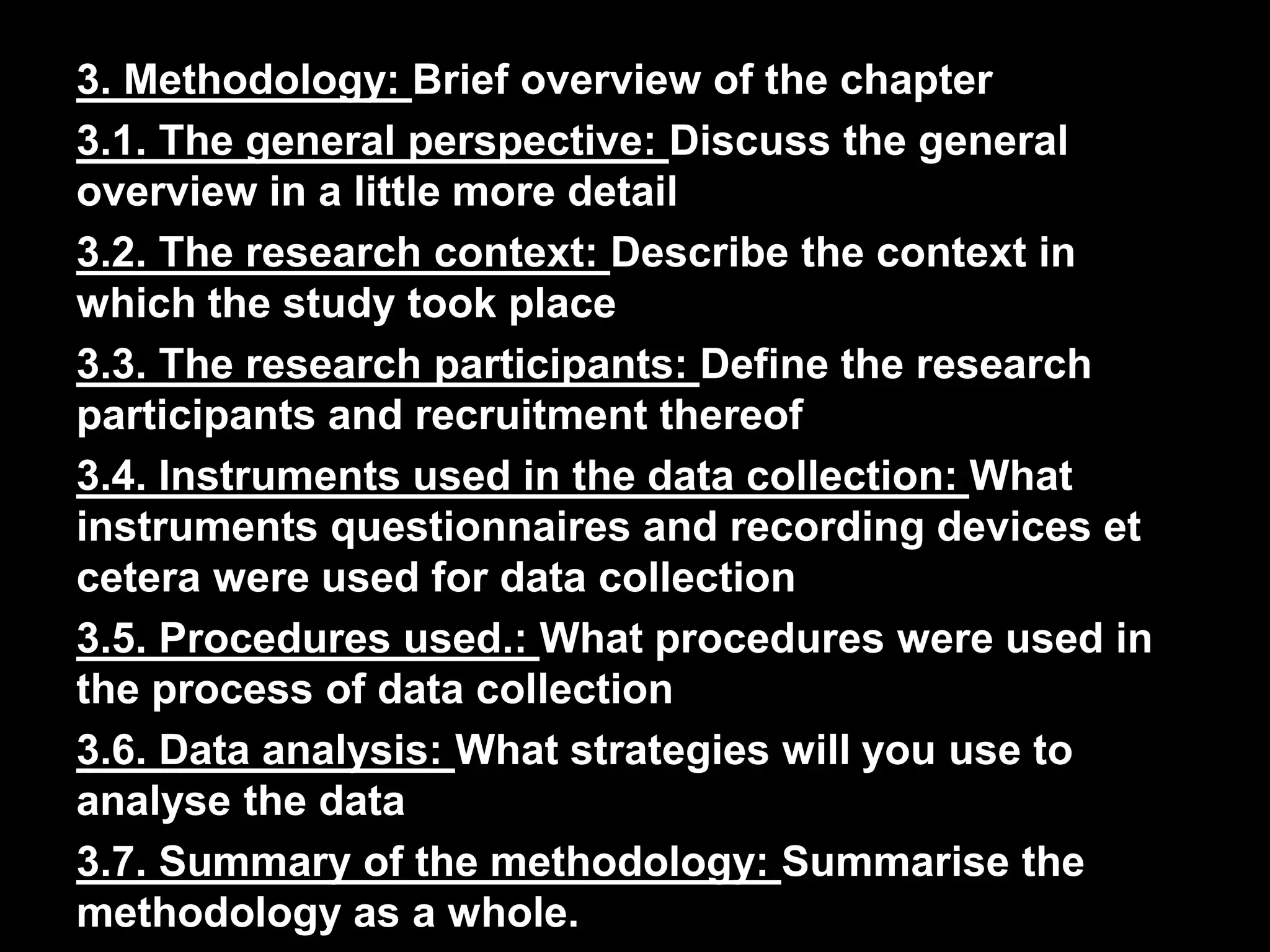 3. Methodology: Brief overview of the chapter 
3.1. The general perspective: Discuss the general 
overview in a little more detail 
3.2. The research context: Describe the context in 
which the study took place 
3.3. The research participants: Define the research 
participants and recruitment thereof 
3.4. Instruments used in the data collection: What 
instruments questionnaires and recording devices et 
cetera were used for data collection 
3.5. Procedures used.: What procedures were used in 
the process of data collection 
3.6. Data analysis: What strategies will you use to 
analyse the data 
3.7. Summary of the methodology: Summarise the 
methodology as a whole. 
 