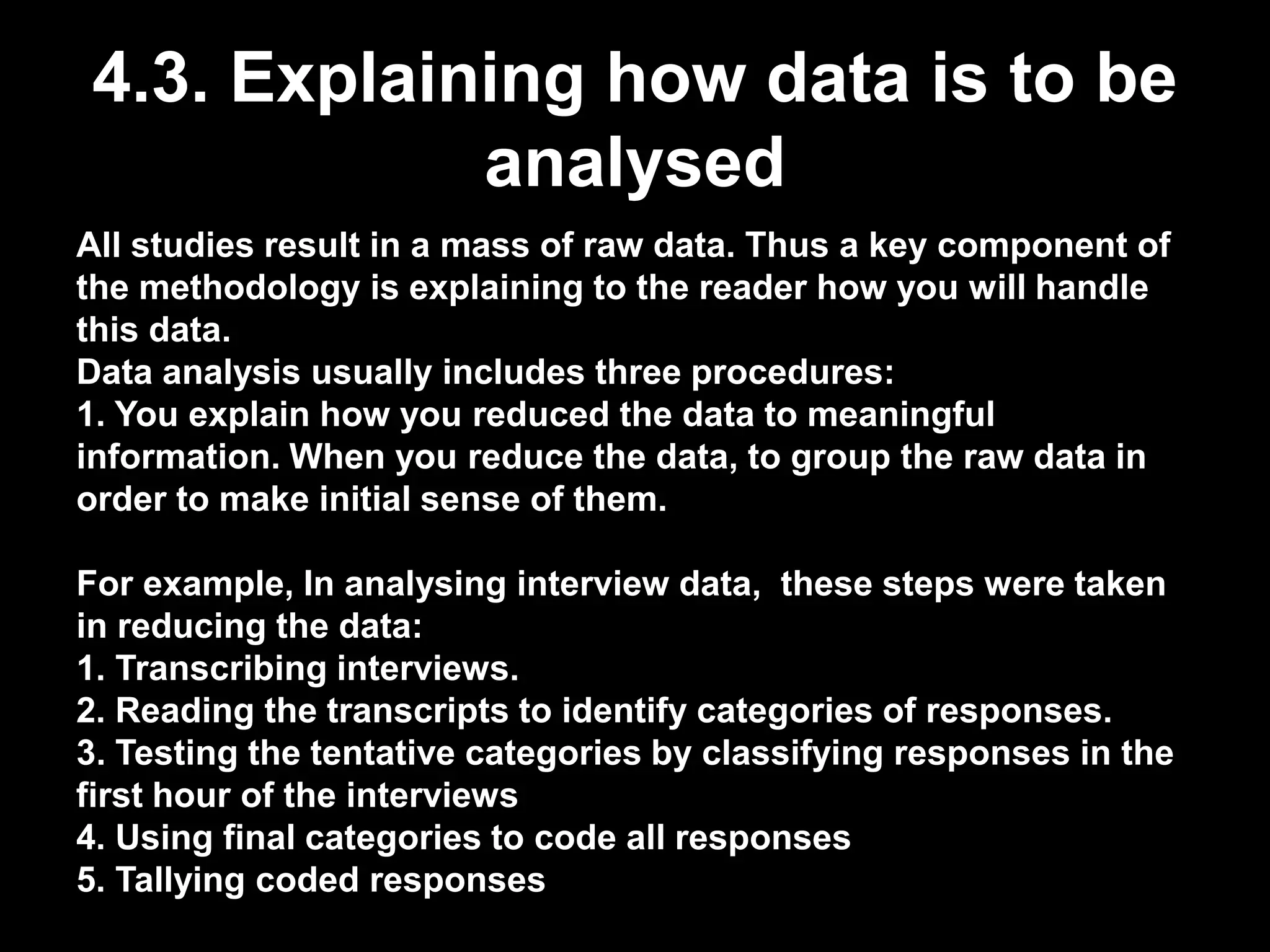 4.3. Explaining how data is to be 
analysed 
All studies result in a mass of raw data. Thus a key component of 
the methodology is explaining to the reader how you will handle 
this data. 
Data analysis usually includes three procedures: 
1. You explain how you reduced the data to meaningful 
information. When you reduce the data, to group the raw data in 
order to make initial sense of them. 
For example, In analysing interview data, these steps were taken 
in reducing the data: 
1. Transcribing interviews. 
2. Reading the transcripts to identify categories of responses. 
3. Testing the tentative categories by classifying responses in the 
first hour of the interviews 
4. Using final categories to code all responses 
5. Tallying coded responses 
 