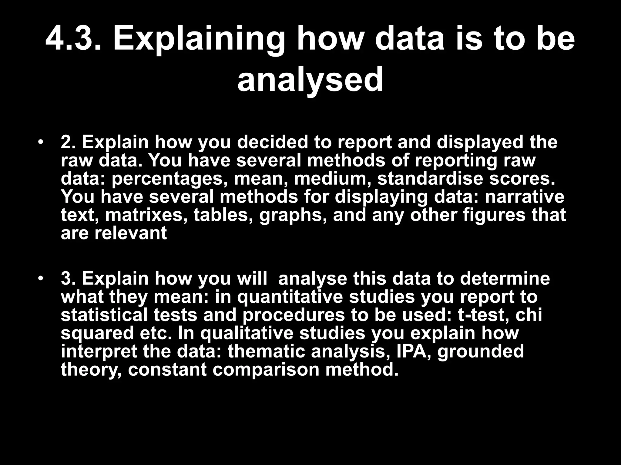 4.3. Explaining how data is to be 
analysed 
• 2. Explain how you decided to report and displayed the 
raw data. You have several methods of reporting raw 
data: percentages, mean, medium, standardise scores. 
You have several methods for displaying data: narrative 
text, matrixes, tables, graphs, and any other figures that 
are relevant 
• 3. Explain how you will analyse this data to determine 
what they mean: in quantitative studies you report to 
statistical tests and procedures to be used: t-test, chi 
squared etc. In qualitative studies you explain how 
interpret the data: thematic analysis, IPA, grounded 
theory, constant comparison method. 
 