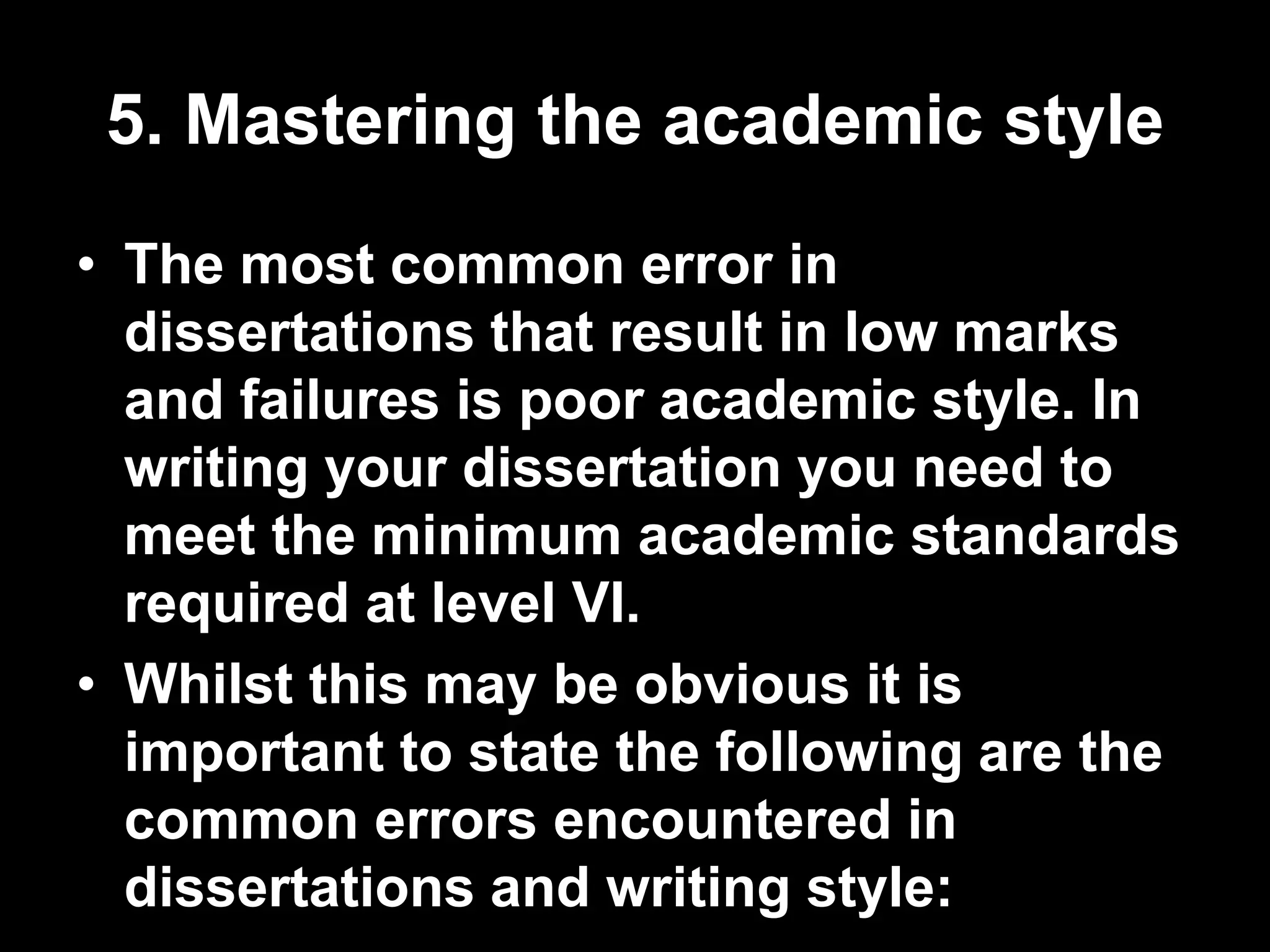 5. Mastering the academic style 
• The most common error in 
dissertations that result in low marks 
and failures is poor academic style. In 
writing your dissertation you need to 
meet the minimum academic standards 
required at level VI. 
• Whilst this may be obvious it is 
important to state the following are the 
common errors encountered in 
dissertations and writing style: 
 