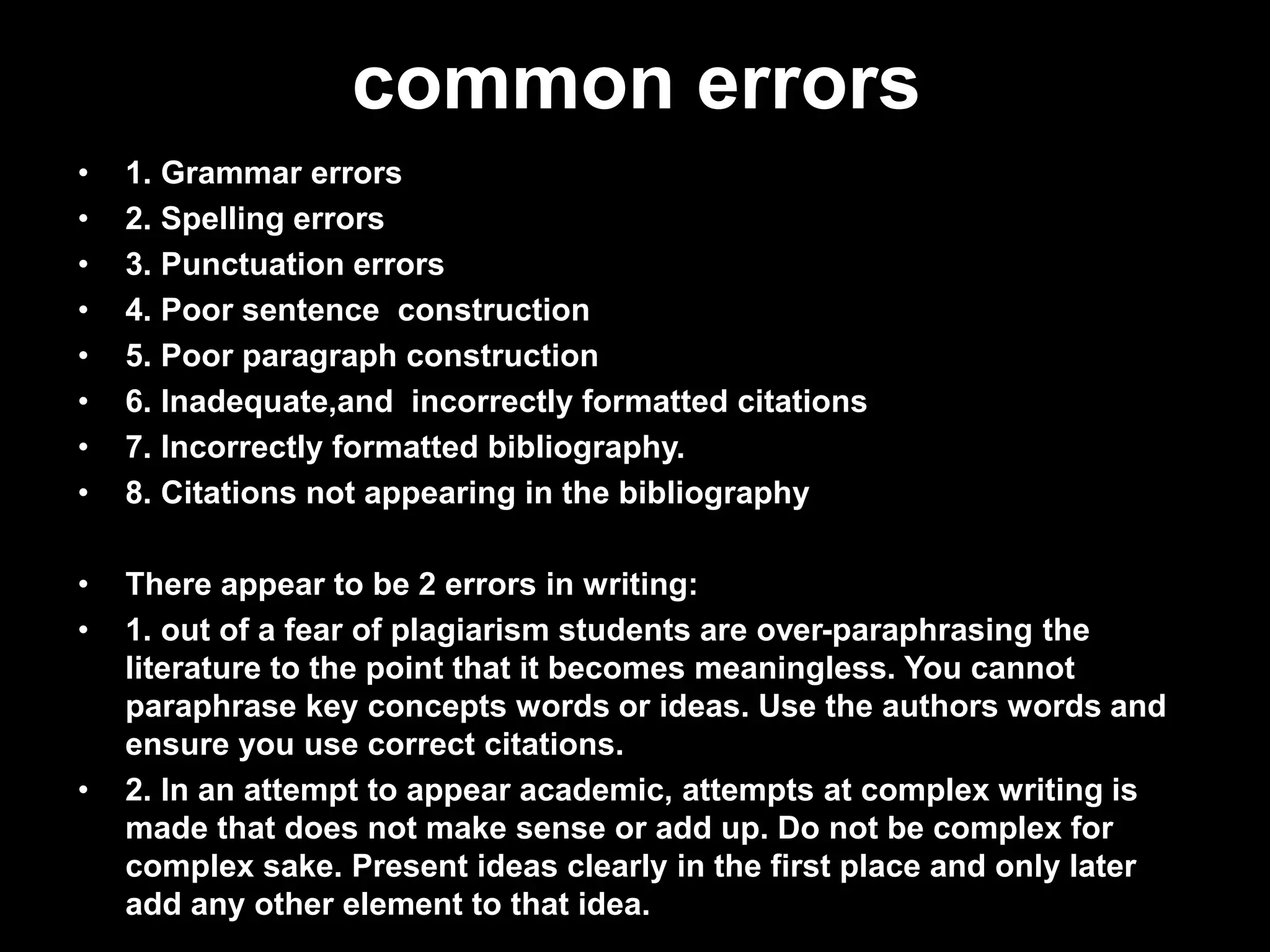 common errors 
• 1. Grammar errors 
• 2. Spelling errors 
• 3. Punctuation errors 
• 4. Poor sentence construction 
• 5. Poor paragraph construction 
• 6. Inadequate,and incorrectly formatted citations 
• 7. Incorrectly formatted bibliography. 
• 8. Citations not appearing in the bibliography 
• There appear to be 2 errors in writing: 
• 1. out of a fear of plagiarism students are over-paraphrasing the 
literature to the point that it becomes meaningless. You cannot 
paraphrase key concepts words or ideas. Use the authors words and 
ensure you use correct citations. 
• 2. In an attempt to appear academic, attempts at complex writing is 
made that does not make sense or add up. Do not be complex for 
complex sake. Present ideas clearly in the first place and only later 
add any other element to that idea. 
 