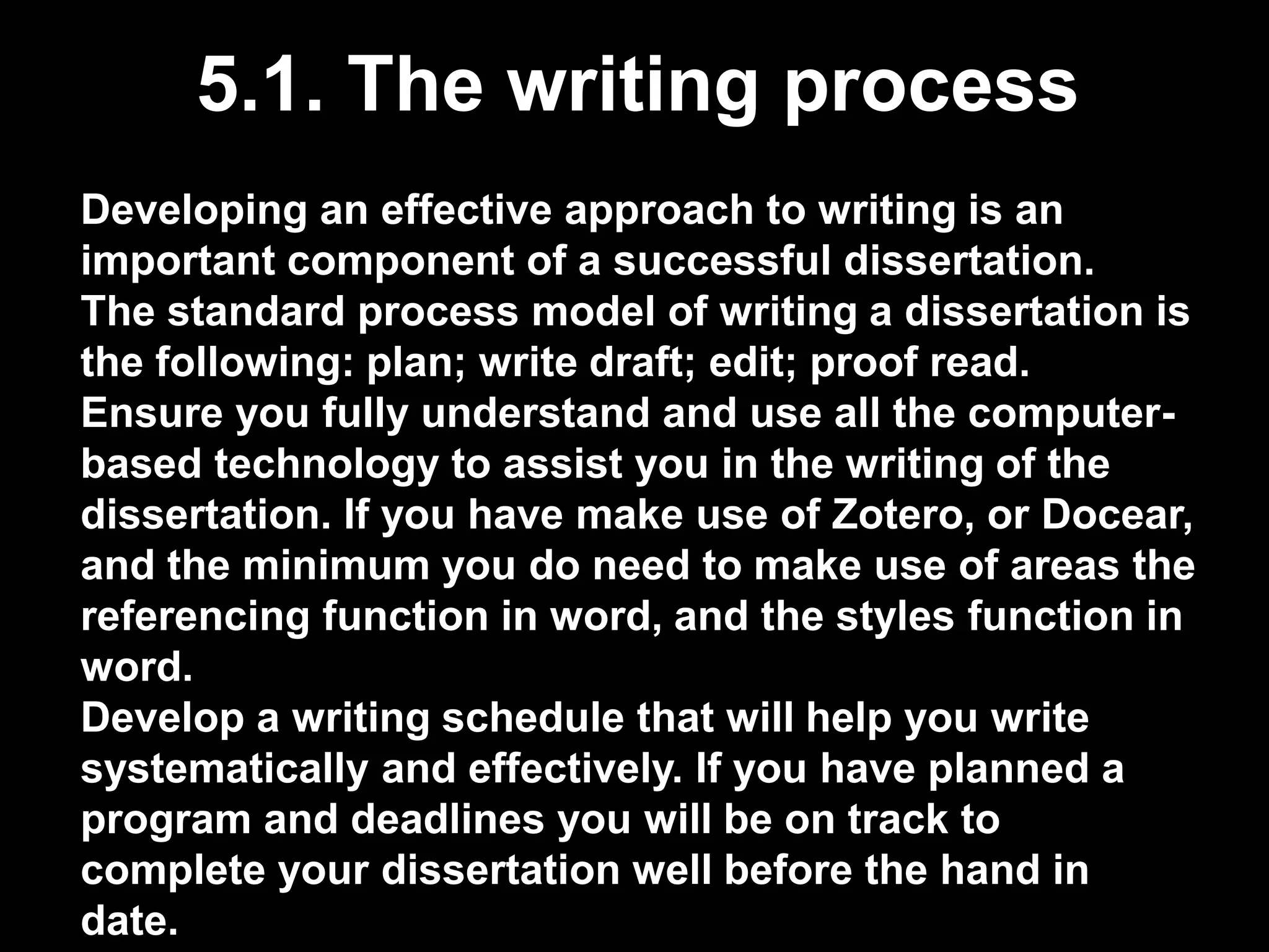 5.1. The writing process 
Developing an effective approach to writing is an 
important component of a successful dissertation. 
The standard process model of writing a dissertation is 
the following: plan; write draft; edit; proof read. 
Ensure you fully understand and use all the computer-based 
technology to assist you in the writing of the 
dissertation. If you have make use of Zotero, or Docear, 
and the minimum you do need to make use of areas the 
referencing function in word, and the styles function in 
word. 
Develop a writing schedule that will help you write 
systematically and effectively. If you have planned a 
program and deadlines you will be on track to 
complete your dissertation well before the hand in 
date. 
 