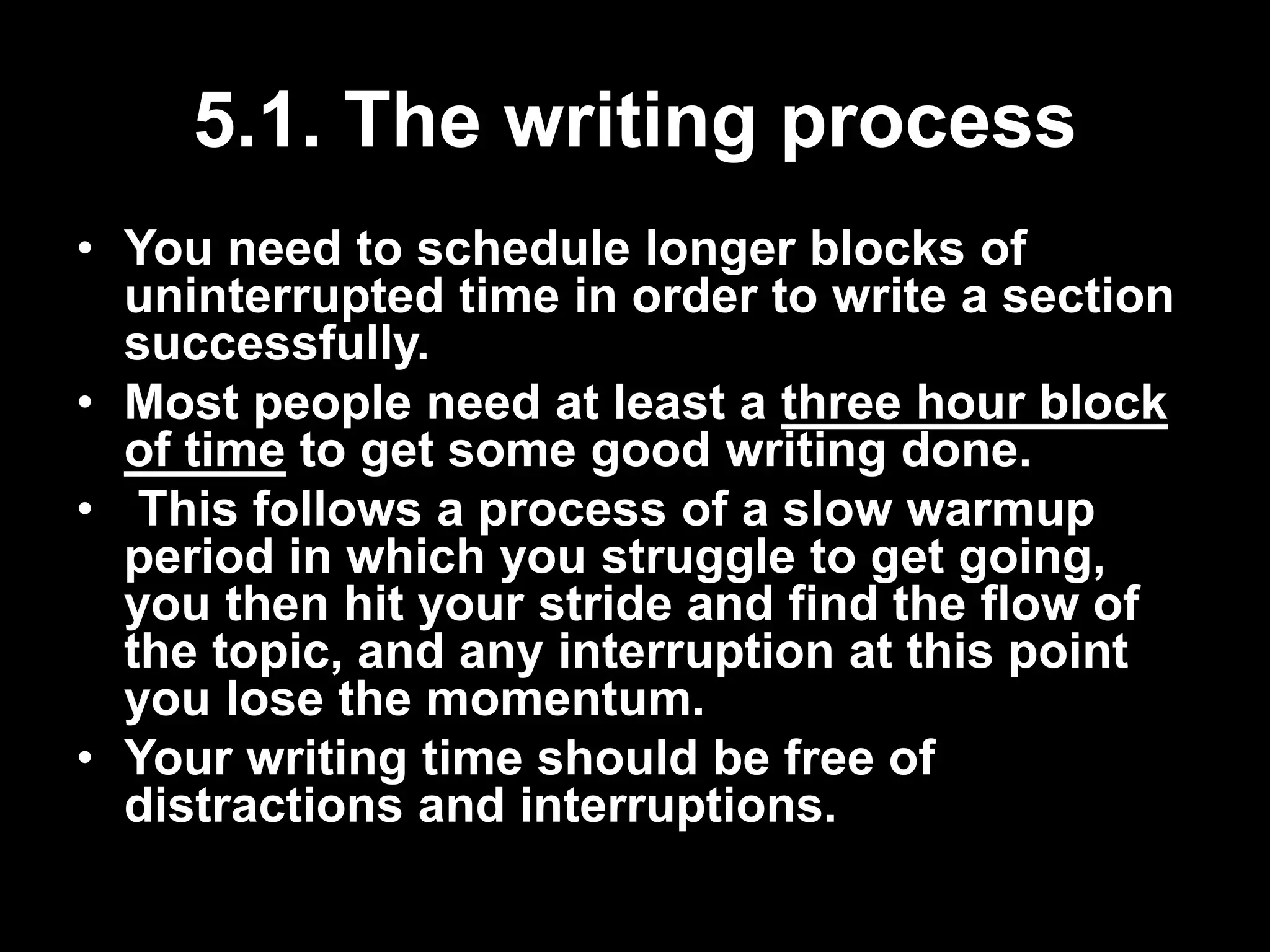 5.1. The writing process 
• You need to schedule longer blocks of 
uninterrupted time in order to write a section 
successfully. 
• Most people need at least a three hour block 
of time to get some good writing done. 
• This follows a process of a slow warmup 
period in which you struggle to get going, 
you then hit your stride and find the flow of 
the topic, and any interruption at this point 
you lose the momentum. 
• Your writing time should be free of 
distractions and interruptions. 
 