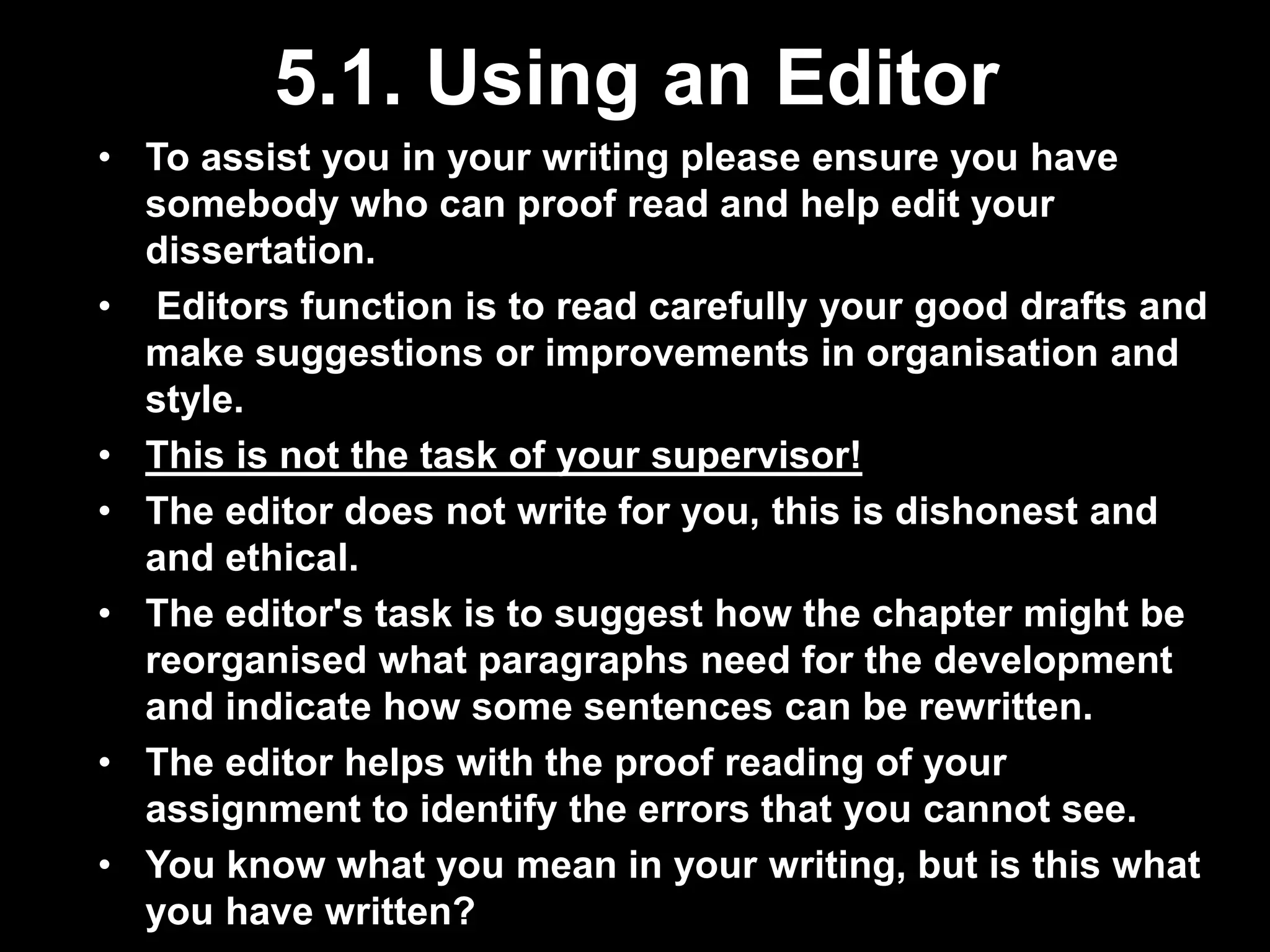 5.1. Using an Editor 
• To assist you in your writing please ensure you have 
somebody who can proof read and help edit your 
dissertation. 
• Editors function is to read carefully your good drafts and 
make suggestions or improvements in organisation and 
style. 
• This is not the task of your supervisor! 
• The editor does not write for you, this is dishonest and 
and ethical. 
• The editor's task is to suggest how the chapter might be 
reorganised what paragraphs need for the development 
and indicate how some sentences can be rewritten. 
• The editor helps with the proof reading of your 
assignment to identify the errors that you cannot see. 
• You know what you mean in your writing, but is this what 
you have written? 
 