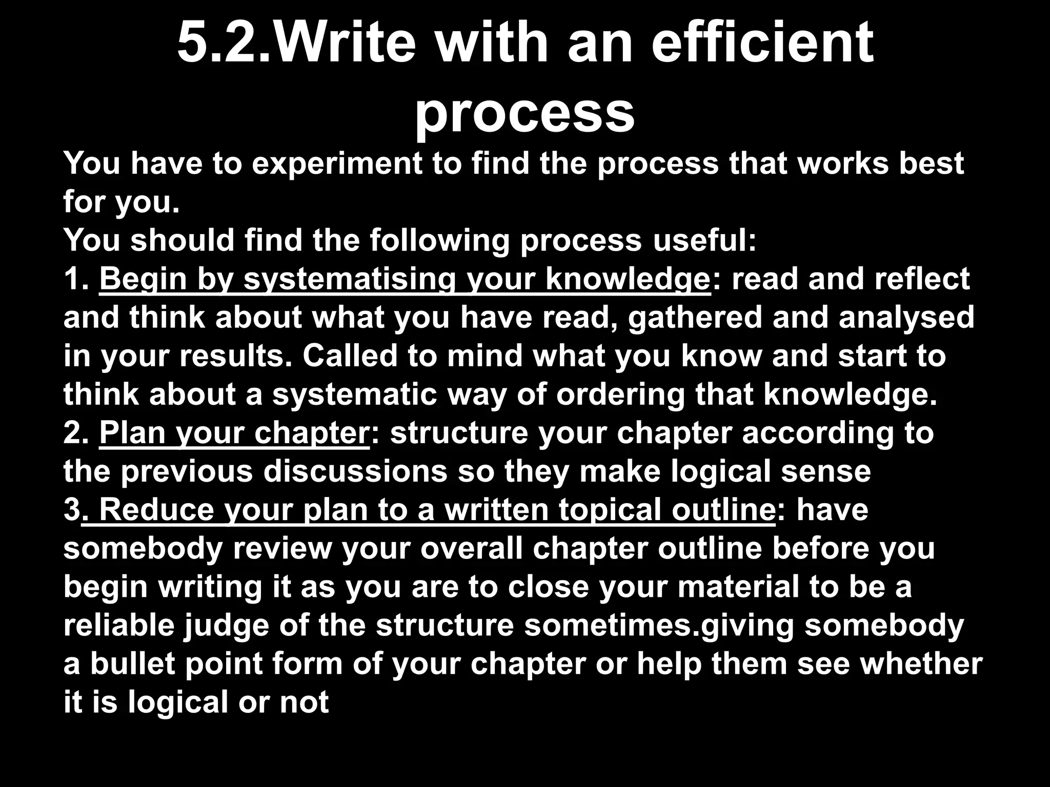 5.2.Write with an efficient 
process 
You have to experiment to find the process that works best 
for you. 
You should find the following process useful: 
1. Begin by systematising your knowledge: read and reflect 
and think about what you have read, gathered and analysed 
in your results. Called to mind what you know and start to 
think about a systematic way of ordering that knowledge. 
2. Plan your chapter: structure your chapter according to 
the previous discussions so they make logical sense 
3. Reduce your plan to a written topical outline: have 
somebody review your overall chapter outline before you 
begin writing it as you are to close your material to be a 
reliable judge of the structure sometimes.giving somebody 
a bullet point form of your chapter or help them see whether 
it is logical or not 
 