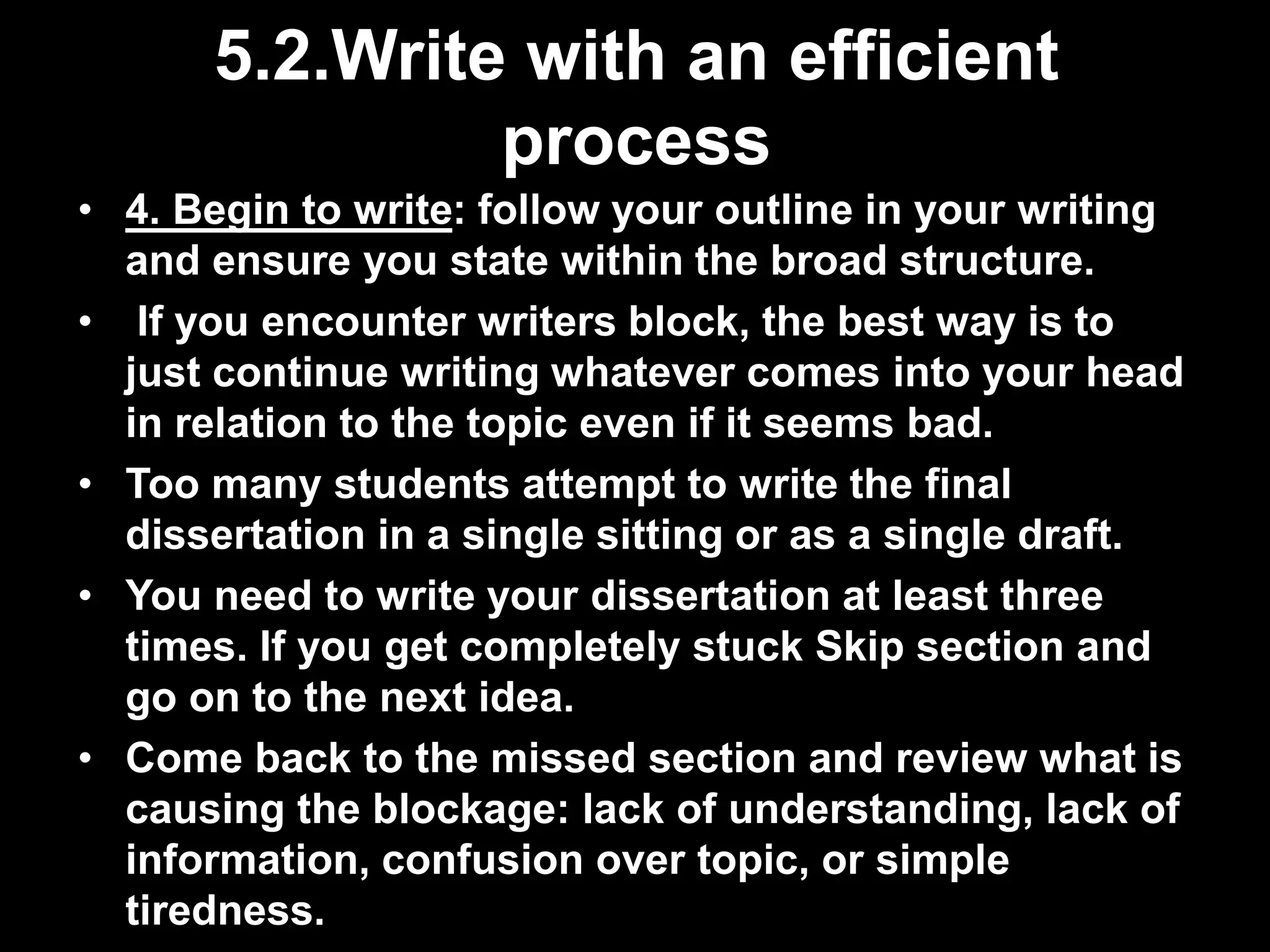 5.2.Write with an efficient 
process 
• 4. Begin to write: follow your outline in your writing 
and ensure you state within the broad structure. 
• If you encounter writers block, the best way is to 
just continue writing whatever comes into your head 
in relation to the topic even if it seems bad. 
• Too many students attempt to write the final 
dissertation in a single sitting or as a single draft. 
• You need to write your dissertation at least three 
times. If you get completely stuck Skip section and 
go on to the next idea. 
• Come back to the missed section and review what is 
causing the blockage: lack of understanding, lack of 
information, confusion over topic, or simple 
tiredness. 
 