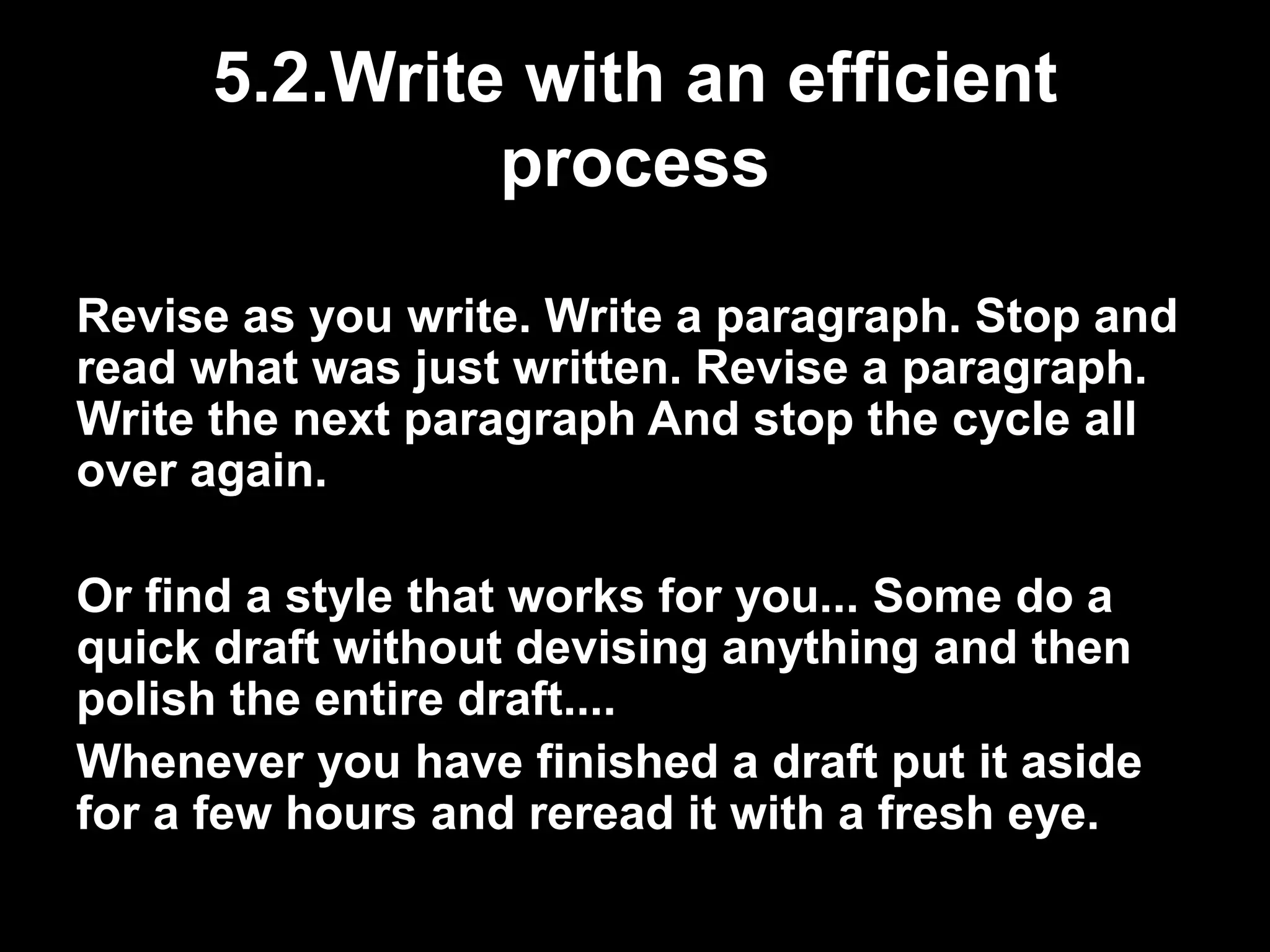5.2.Write with an efficient 
process 
Revise as you write. Write a paragraph. Stop and 
read what was just written. Revise a paragraph. 
Write the next paragraph And stop the cycle all 
over again. 
Or find a style that works for you... Some do a 
quick draft without devising anything and then 
polish the entire draft.... 
Whenever you have finished a draft put it aside 
for a few hours and reread it with a fresh eye. 
 