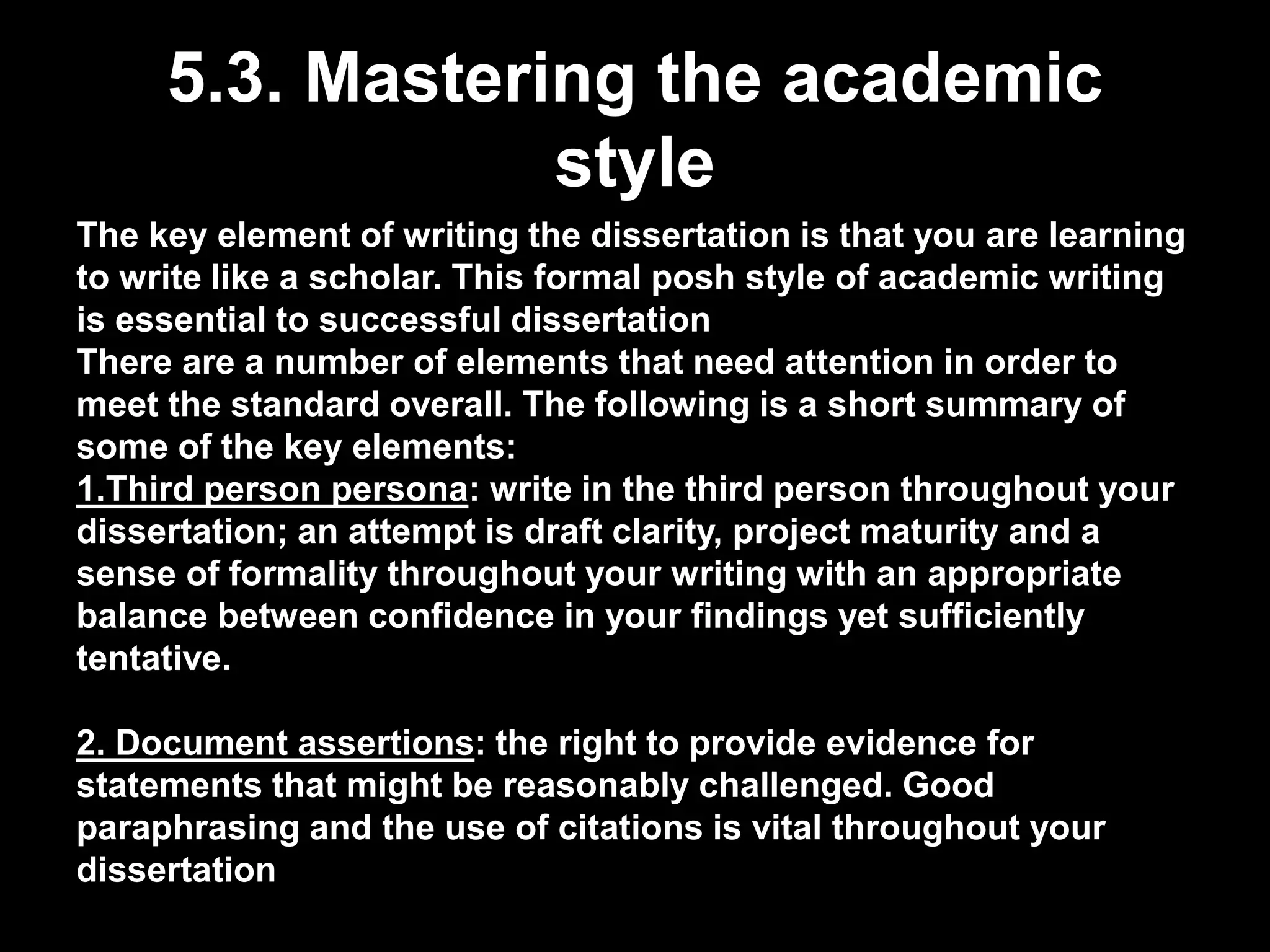 5.3. Mastering the academic 
style 
The key element of writing the dissertation is that you are learning 
to write like a scholar. This formal posh style of academic writing 
is essential to successful dissertation 
There are a number of elements that need attention in order to 
meet the standard overall. The following is a short summary of 
some of the key elements: 
1.Third person persona: write in the third person throughout your 
dissertation; an attempt is draft clarity, project maturity and a 
sense of formality throughout your writing with an appropriate 
balance between confidence in your findings yet sufficiently 
tentative. 
2. Document assertions: the right to provide evidence for 
statements that might be reasonably challenged. Good 
paraphrasing and the use of citations is vital throughout your 
dissertation 
 