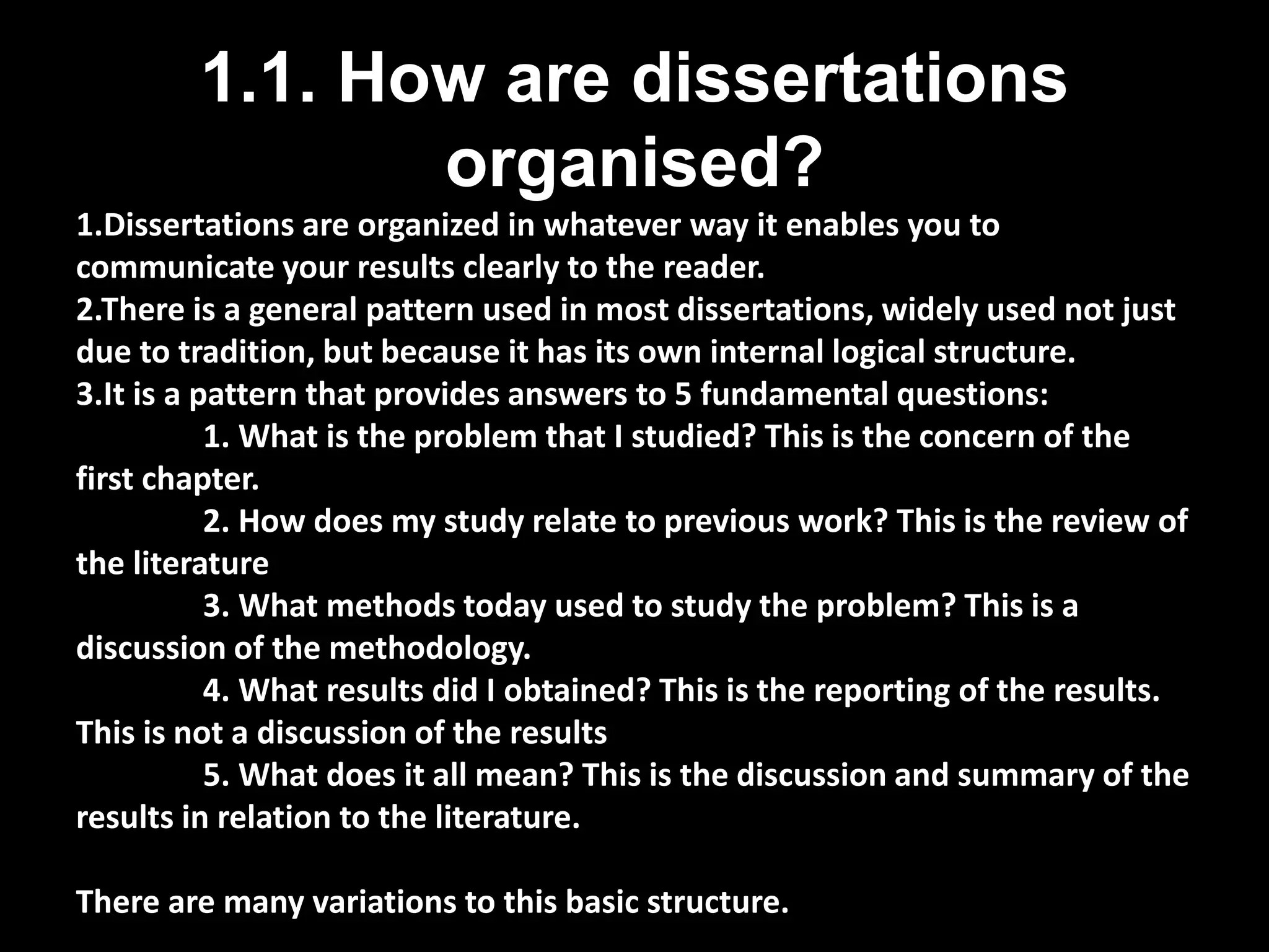 1.1. How are dissertations 
organised? 
1.Dissertations are organized in whatever way it enables you to 
communicate your results clearly to the reader. 
2.There is a general pattern used in most dissertations, widely used not just 
due to tradition, but because it has its own internal logical structure. 
3.It is a pattern that provides answers to 5 fundamental questions: 
1. What is the problem that I studied? This is the concern of the 
first chapter. 
2. How does my study relate to previous work? This is the review of 
the literature 
3. What methods today used to study the problem? This is a 
discussion of the methodology. 
4. What results did I obtained? This is the reporting of the results. 
This is not a discussion of the results 
5. What does it all mean? This is the discussion and summary of the 
results in relation to the literature. 
There are many variations to this basic structure. 
 