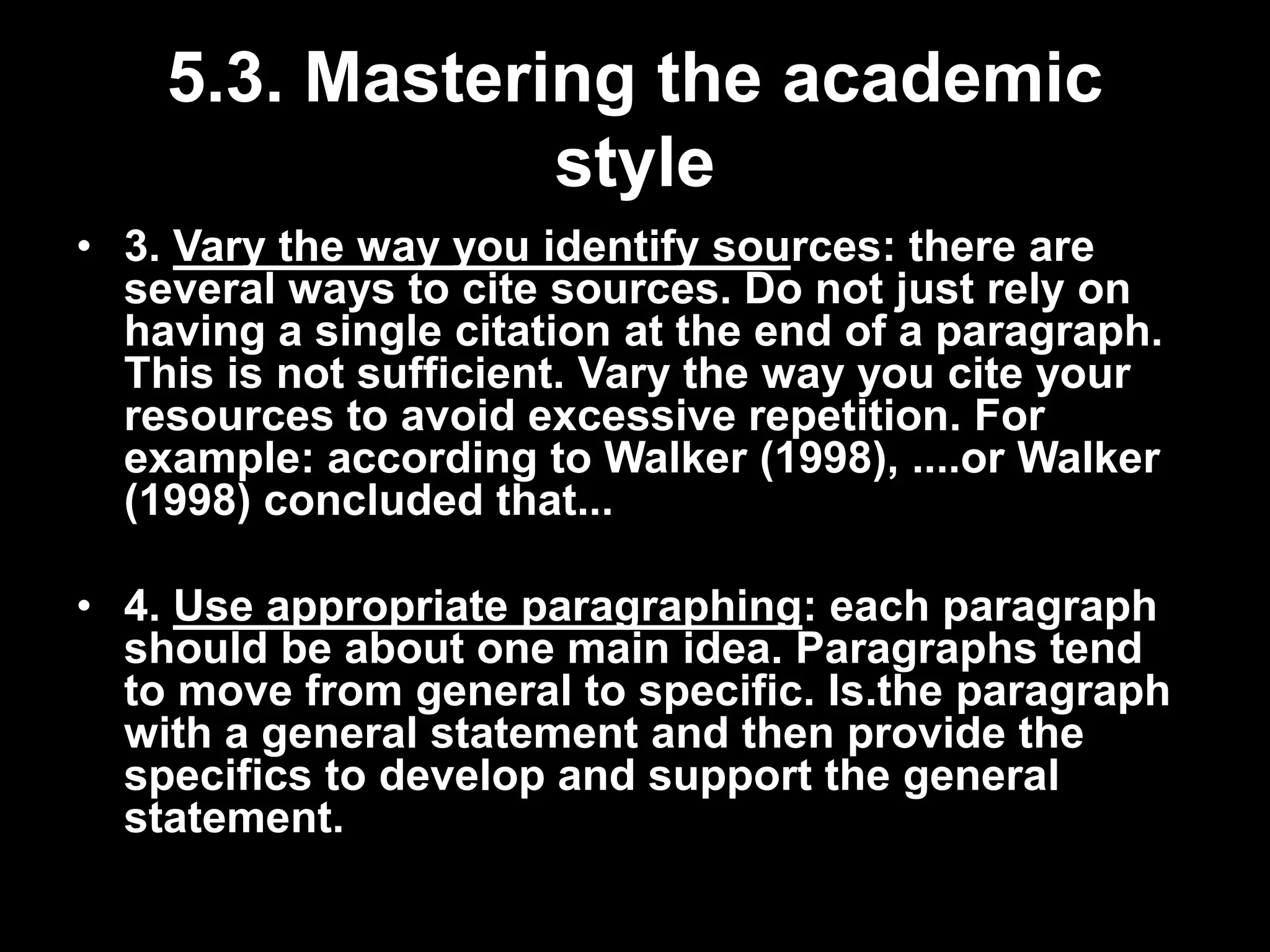 5.3. Mastering the academic 
style 
• 3. Vary the way you identify sources: there are 
several ways to cite sources. Do not just rely on 
having a single citation at the end of a paragraph. 
This is not sufficient. Vary the way you cite your 
resources to avoid excessive repetition. For 
example: according to Walker (1998), ....or Walker 
(1998) concluded that... 
• 4. Use appropriate paragraphing: each paragraph 
should be about one main idea. Paragraphs tend 
to move from general to specific. Is.the paragraph 
with a general statement and then provide the 
specifics to develop and support the general 
statement. 
 